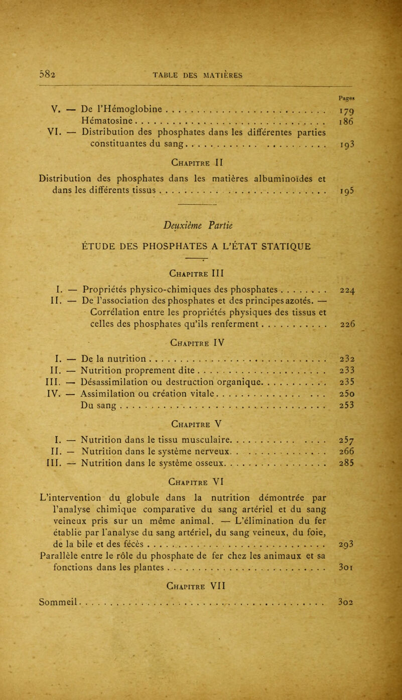 Pages V. — De l’Hémoglobine 179 Hématosine 186 VI. — Distribution des phosphates dans les différentes parties constituantes du sang 193 Chapitre II Distribution des phosphates dans les matières albuminoïdes et dans les différents tissus 195 Deuxième Partie ÉTUDE DES PHOSPHATES A L’ÉTAT STATIQUE Chapitre III I. — Propriétés physico-chimiques des phosphates 224 II. — De l’association des phosphates et des principes azotés.— Corrélation entre les propriétés physiques des tissus et celles des phosphates qu’ils renferment 226 Chapitre IV I. — De la nutrition 232 II. — Nutrition proprement dite 233 III. — Désassimilation ou destruction organique 235 IV. — Assimilation ou création vitale 25o Du sang 253 Chapitre V I. — Nutrition dans le tissu musculaire 25y II. — Nutrition dans le système nerveux 266 III, — Nutrition dans le système osseux 285 Chapitre VI L’intervention du globule dans la nutrition démontrée par l’analyse chimique comparative du sang artériel et du sang veineux pris sur un même animal. — L’élimination du fer établie par l'analyse du sang artériel, du sang veineux, du foie, de la bile et des fécès 293 Parallèle entre le rôle du phosphate de fer chez les animaux et sa fonctions dans les plantes 3oi Chapitre VII Sommeil 3o2