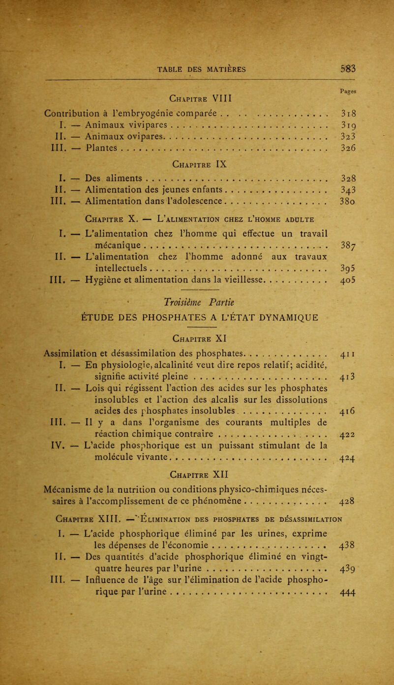 Pages Chapitre VIII Contribution à l’embryogénie comparée 3i8 I. — Animaux vivipares 319 II. — Animaux ovipares 323 III. — Plantes 326 Chapitre IX I. — Des aliments 328 II. — Alimentation des Jeunes enfants 343 III. — Alimentation dans l’adolescence 38o Chapitre X. — L’alimentation chez l’homme adulte I. — L’alimentation chez l’homme qui effectue un travail mécanique 38y IL — L’alimentation chez l’homme adonné aux travaux intellectuels 3g5 III, — Hygiène et alimentation dans la vieillesse qoS ‘ Troisième Partie ÉTUDE DES PHOSPHATES A L’ÉTAT DYNAMIQUE Chapitre XI Assimilation et désassimilation des phosphates 411 I. — En physiologie, alcalinité veut dire repos relatif; acidité, signifie activité pleine 413 IL — Lois qui régissent l’action des acides sur les phosphates insolubles et l’action des alcalis sur les dissolutions acides des phosphates insolubles 416 III. — Il y a dans l’organisme des courants multiples de réaction chimivque contraire .... 422 IV. — L’acide phosphorique est un puissant stimulant de la molécule vivante 424 Chapitre XII Mécanisme de la nutrition ou conditions physico-chim.iques néces- saires à l’accomplissement de ce phénomène 428 Chapitre XIII. —' Elimination des phosphates de désassimilation I. — L’acide phosphorique éliminé par les urines, exprime les dépenses de l’économie q38 IL — Des quantités d’acide phosphorique éliminé eh vingt- quatre heures par l’urine 439 III. — Influence de l’âge sur l’élimination de l’acide phospho- rique par l'urine 444