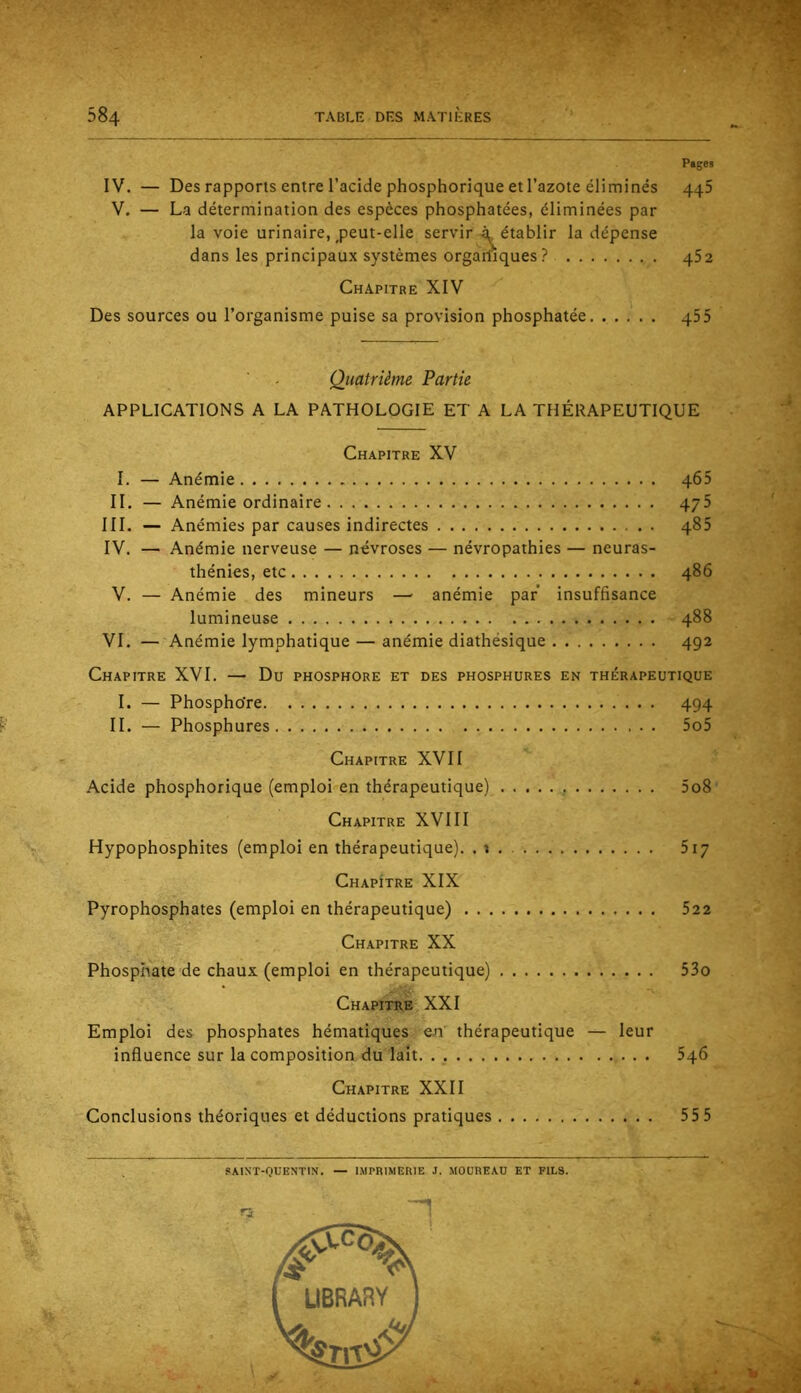 Pages IV. — Des rapports entre l’acide phosphorique et l’azote éliminés 445 V. — La détermination des espèces phosphatées, éliminées par la voie urinaire,,peut-elle servir à établir la dépense dans les principaux systèmes orgarliques? 452 Chapitre XIV Des sources ou l’organisme puise sa provision phosphatée 455 Quatrième Partie APPLICATIONS A LA PATHOLOGIE ET A LA THÉRAPEUTIQUE Chapitre XV 1. — Anémie 465 IL — Anémie ordinaire 475 III. — Anémies par causes indirectes 485 IV. — Anémie nerveuse — névroses — névropathies — neuras- thénies, etc 486 V. — Anémie des mineurs —- anémie par insuffisance lumineuse 488 VI. — Anémie lymphatique — anémie diathésique 492 Chapitre XVI. — Du phosphore et des phosphures en thérapeutique I. — Phospho're 494 IL — Phosphures 5o5 Chapitre XVII Acide phosphorique (emploi en thérapeutique) 5o8 Chapitre XVIII Hypophosphites (emploi en thérapeutique). . i 517 Chapitre XIX Pyrophosphates (emploi en thérapeutique) 522 Chapitre XX Phosphate de chaux (emploi en thérapeutique) 53o Chapitre XXI Emploi des phosphates hématiques en thérapeutique — leur influence sur la composition du lait 546 Chapitre XXII Conclusions théoriques et déductions pratiques 555 SAINT-QUENTIN. — IMPRIMERIE J. MOÜREAD ET FILS.