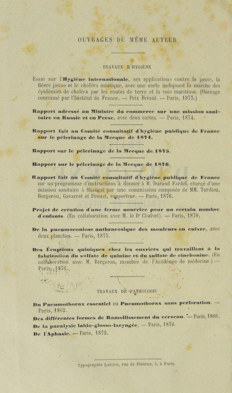 OUVHAGKS DU MÊME AUTEl'K TRAVAUX d’hygiène Essai sur l’ilygiénc internationale, ses applicalioiis contre la jiestc, la fièvre jaune et le choléra asiatique, avec une carte indiquant la marche des épidémies de choléra par les routes de terre et la voie maritime. (Ouvrage couronné par l’Institut de France. — Prix Bréant. — Paris, 1875.) Rapport adressé au Ministre dn coinniercc snr une mission sani- taire en Russie et en Perse, avec deux cartes. — Paris, 187i. Rapport fait au Comité consultatif d hygiène puitlif|ue de France snr le pèlerinage de la Mecque de 1894. Rapport sur le pèlerinage de la Mecque de 1895. Rapport sur le pèlerinage de la Mecque de 1896. Rapport fait an Comité consultatif d’Ii^rgiène publique de France sur un programme d’instructions à donner à M. Durand Fardel, chargé d’une mission sanitaire à Shangai par une commission composée de MM. Tardieu, Bergeron, Gavarret et Proust, rofiporleur. — Paris, 1876. Projet de création d’une ferme nourrice pour un certain nombre d'enfants. (En collaboration avec M. le D' Chalvet). — Paris, 1870. De la pneumoconiose anthracosique des mouleurs en cuivre, avec deux planches. — Paris, 1875. Des Frnptions qniniques chez les ouvriers qui travaillent 5 In fabr.icati<in du sulfate de quinine et-du sulfate, de einoboiiim*. (Kll coll\d)oràtion avec M. Bergeron, membre de l’Acadétuie de médecine.) — Parisjil8.7C^, T TRAVAUX DEd’ATHOl.OGtE « lin Pneumothorax essentiel On Pneumothorax saus perforation. — Paris, 1862. Res différentes fornu’s de Ramollissement du cerveau. —Paris, 1866. ■te la paralysie Inbio-glosso-Iaryiigéc. — Paris, 1870. I»e l’Aphasie. — Paris, 1872. Typographie Lahiire, rue de Fleuriis, 9. à Paris.