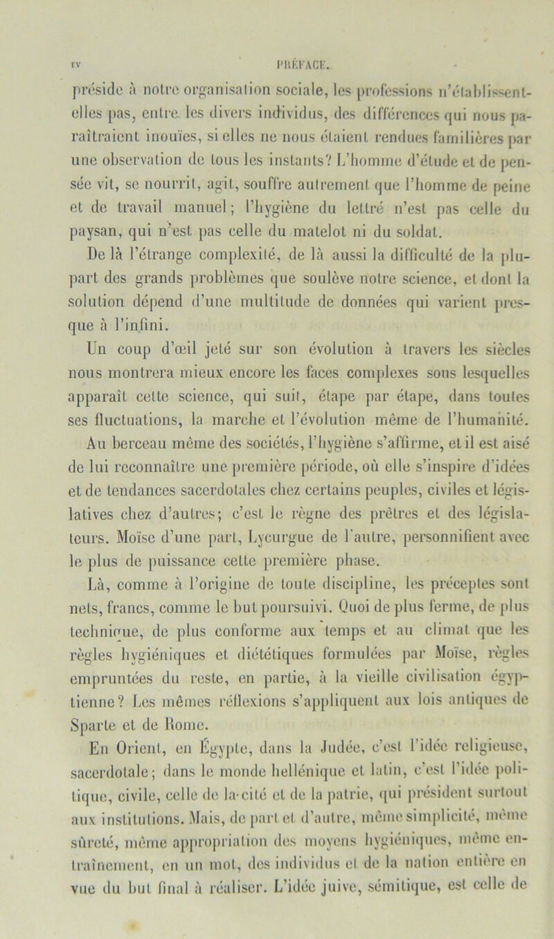 rv IMiKKACK. pnîsidc à noire organisai ion sociale, les professions n’étahlissent- elles pas, cuire, les divers individus, des différences qui nous pa- raîlraienl inouïes, si elles ne nous élaienl rendues familières par une observalion de lous les inslanls? L’homnie d’élude el de pen- sée vil, se nourril, agil, souffre aulremenl que l’homme de peine el de Iravail manuel ; l’hygiène du letlré n’esl pas celle du paysan, qui n^est pas celle du malelol ni du soldai. De là l’élrange complexilé, de là aussi la difficullé de la plu- parl des grands problèmes que soulève noire science, et donl la solution dépend d’une multilude de données qui varient pres- que à l’infini. Un coup d’œil jeté sur son évolution à travers les siècles nous monlrera mieux encore les faces complexes sous lesquelles apparaît celle science, qui suit, élape par étape, dans loufes ses fluctuations, la marche et l’évolution même de l’humanité. Au berceau même des sociétés, l’hygiène s’affirme, elil est aisé de lui reconnaître une première période, où elle s’inspire d’idées et de tendances sacerdotales chez certains peuples, civiles et légis- latives chez d’autres; c’est le règne des prêtres et des législa- teurs. Moïse d’une part, Lycurgue de l’autre, personnifient avec le plus de puissance cette première phase. Là, comme à l’origine de toute discipline, les préceptes sont nets, francs, comme le but poursuivi. Quoi de plus ferme, de plus lechnioue, de plus conforme aux temps et au climat que les règles hygiéniques et diététiques formulées par Moïse, règles empruntées du reste, en partie, à la vieille civilisation égy|i- lienne? Les mêmes réflexions s’apjiliquenl aux lois antiques de Sparte el de Rome. sacerdotale; dans le monde hellénique et latin, c’est l’idée poli- tique, civile, celle de la-cité el de la patrie, «pii président surtout aux institutions. Mais, de part el d’autre, même simplicité, même sûreté, même ap|)ropriation des moyens hygiéniques, même en- traînement, en un mot, des individus el de la nation entière en vue du but flnal à réaliser. L’idée juive, .sémitique, est celle de