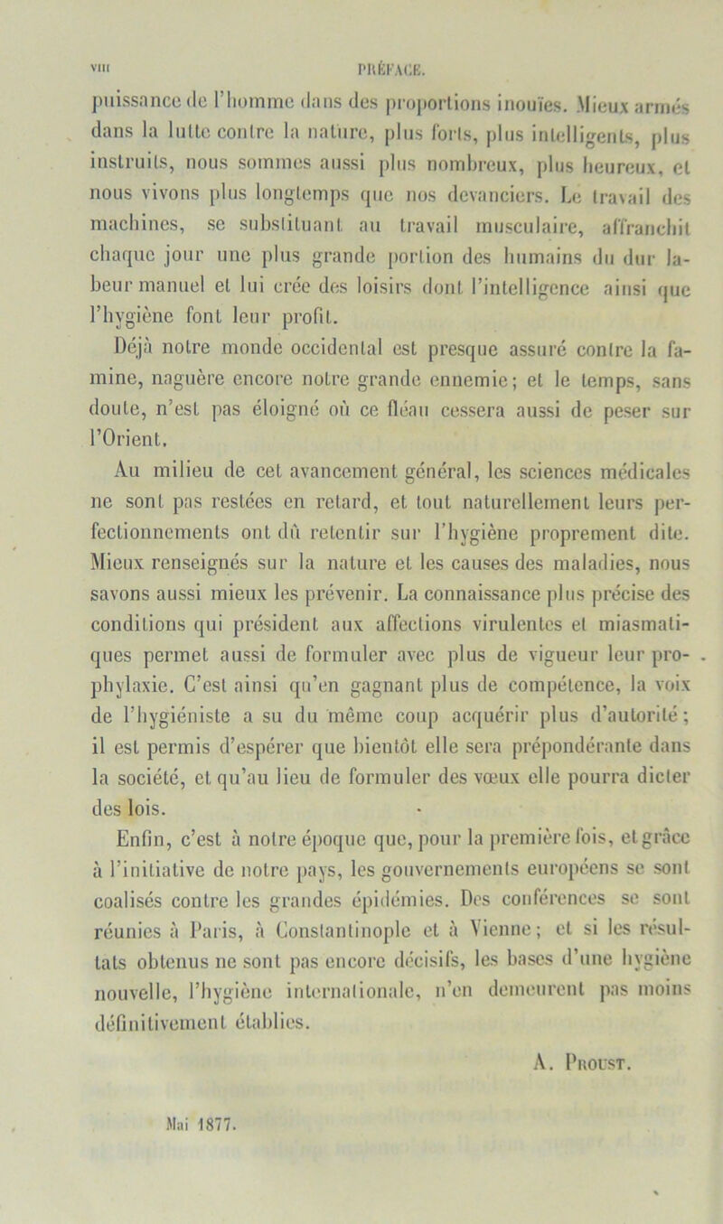 puissance de l’Iiomme dans des proportions inouïes. Mieux armés dans la luUe contre la nature, plus loris, plus intelligents, plus instruits, nous sommes aussi plus nombreux, plus heureux, et nous vivons plus longtemps (pie nos devanciers. Le travail des machines, se substituant au travail musculaire, ariranchit charpie jour une plus grande portion des humains du dur la- beur manuel et lui crée des loisirs dont l’intelligence ainsi rjue l’hygiène font leur profit. Déjà notre monde occidental est presque assuré contre la fa- mine, naguère encore notre grande ennemie; et le temps, sans doute, n’est pas éloigné où ce fléau cessera aussi de peser sur l’Orient. Au milieu de cet avancement général, les sciences médicales ne sont pas restées en retard, et tout naturellement leurs per- fectionnements ont dù retentir sur l’hygiène proprement dite. Mieux renseignés sur la nature et les causes des maladies, nous savons aussi mieux les prévenir. La connaissance plus précise des conditions qui président aux affections virulentes et miasmati- ques permet aussi de formuler avec plus de vigueur leur pro- . pliylaxie. C’est ainsi qu’en gagnant plus de compétence, la voix de l’hygiéniste a su du même coup acquérir plus d’autorité; il est permis d’espérer que bientôt elle sera prépondérante dans la société, et qu’au lieu de formuler des vœux elle pourra dicter des lois. Enfin, c’est à notre époque que, pour la première fois, et grâce à l’initiative de notre pays, les gouvernements européens se sont coalisés contre les grandes épidémies. Dos conférences se sont réunies à Paris, à Constantinople et à Vienne; et si les n'sul- tats obtenus ne sont pas encore décisifs, les hases d’une hygiène nouvelle, l’hygiène internationale, n’on demeurent pas moins définitiveinent établies. A. PllOLST. Mai 1877.