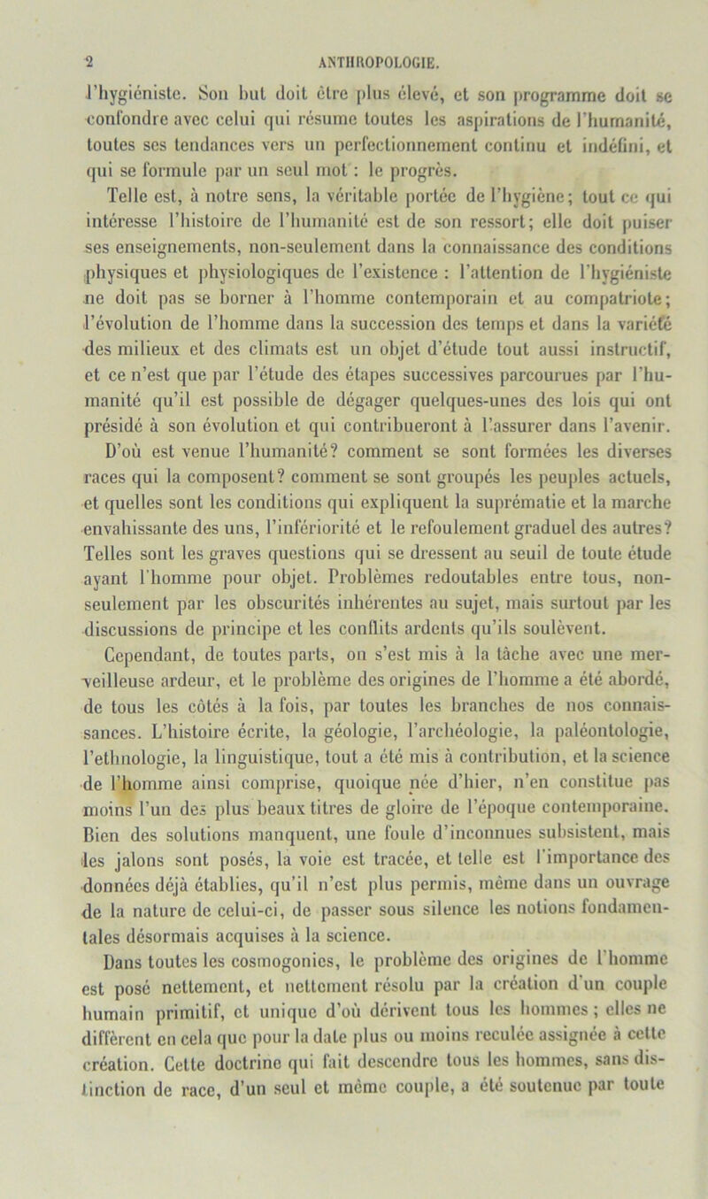riiygicnistc. Son but doit être [)lus élevé, et son programme doit se confondre avec celui qui résume toutes les aspirations de rhumanilé, toutes ses tendances vers un perfectionnement continu et indéfini, et qui se formule par un seul mot : le progrès. Telle est, à notre sens, la véritable jrortée de l’bygiène; tout ce qui intéresse Thistoirc de riiurnanité est de son ressort; elle doit puiser ses enseignements, non-seulement dans la connaissance des conditions iphysiques et ])hysiologiques de l’existence : l’attention de l’bygiéniste ne doit pas se borner à l’homme contemporain et au compatriote; l’évolution de l’homme dans la succession des temps et dans la variété des milieux et des climats est un objet d’étude tout aussi instructif, et ce n’est que par l’étude des étapes successives parcourues par l’hu- manité qu’il est possible de dégager quelques-unes des lois qui ont présidé à son évolution et qui contribueront à l’assurer dans l’avenir. D’où est venue l’humanité? comment se sont formées les diverses races qui la composent? comment se sont groupés les peuples actuels, et quelles sont les conditions qui expliquent la suprématie et la marche envahissante des uns, l’infériorité et le refoulement graduel des autres? Telles sont les graves questions qui se dressent au seuil de toute étude ayant l’homme pour objet. Problèmes redoutables entre tous, non- seulement par les obscurités inhérentes au sujet, mais surtout par les discussions de principe et les conflits ardents qu’ils soulèvent. Cependant, de toutes parts, on s’est rais à la tâche avec une mer- veilleuse ardeur, et le problème des origines de l’homme a été abordé, de tous les côtés à la fois, par toutes les branches de nos connais- sances. L’histoire écrite, la géologie, l’archéologie, la paléontologie, l’ethnologie, la linguistique, tout a été mis à contribution, et la science de l’homme ainsi comprise, quoique née d’hier, n’en constitue j>as moins l’un des plus beaux titres de gloire de l’époque contemporaine. Bien des solutions manquent, une foule d’inconnues subsistent, mais les jalons sont posés, la voie est tracée, et telle est l’importance des données déjà établies, qu’il n’est plus permis, même dans un ouvrage de la nature de celui-ci, de passer sous silence les notions fondamen- tales désormais acquises à la science. Dans toutes les cosmogonies, le problème des origines de l'homme est posé nettement, et nettement résolu par la création d'un couple humain primitif, et unique d’où dérivent tous les hommes; elles ne diffèrent en cela que pour la date plus ou moins reculée assignée à cette création. Cette doctrine qui fait descendre tous les hommes, sans dis- tinction de race, d’un seul et meme coujile, a été soutenue par toute
