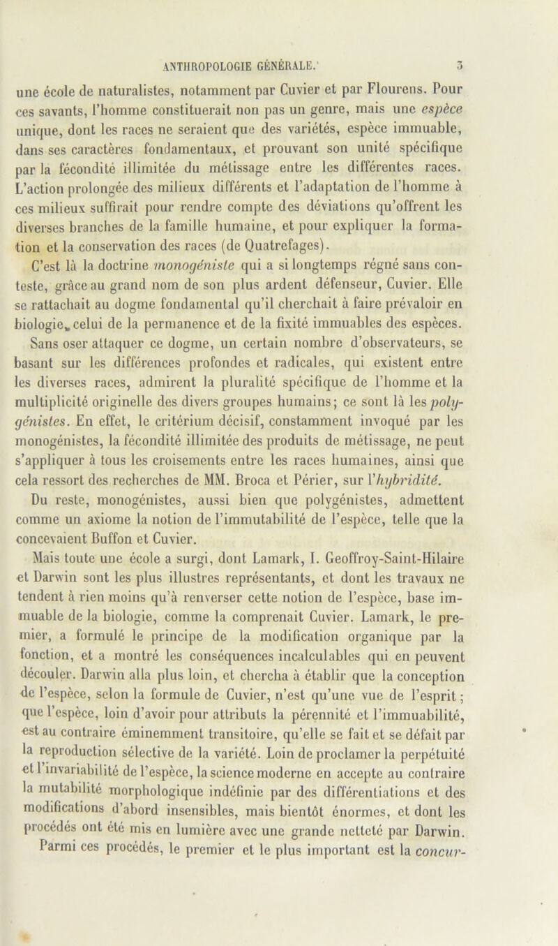 une école de naturalistes, notamment par Cuvier et par Flourens. Pour ces savants, l’homme constituerait non pas un genre, mais une espèce unique, dont les races ne seraient que des variétés, espèce immuable, dans ses caractères fondamentaux, et prouvant son unité spécifique par la fécondité illimitée du métissage entre les différentes races. L’action prolongée des milieux différents et l’adaptation de l’homme à ces milieux suffirait pour rendre compte des déviations qu’offrent les diverses branches de la famille humaine, et pour expliquer la forma- tion et la conservation des races (de Quatrefages). C’est là la doctrine monogénisle qui a si longtemps régné sans con- teste, grâce au grand nom de son plus ardent défenseur. Cuvier. Elle se rattachait au dogme fondamental qu’il cherchait à faire prévaloir en biologie» celui de la permanence et de la fixité immuables des espèces. Sans oser attaquer ce dogme, un certain nombre d’observateurs, se basant sur les différences profondes et radicales, qui existent entre les diverses races, admirent la pluralité spécifique de l’homme et la multiplicité originelle des divers groupes humains ; ce sont là les polg- ge'nisles. En effet, le critérium décisif, constamment invoqué par les monogénistes, la fécondité illimitée des produits de métissage, ne peut s’appliquer à tous les croisements entre les races humaines, ainsi que cela ressort des recherches de MM. Broca et Périer, sur Vhybridité. Du reste, monogénistes, aussi bien que polygénistes, admettent comme un axiome la notion de l’immutabilité de l’espèce, telle que la concevaient Buffon et Cuvier. Mais toute une école a surgi, dont Lamark, I. Geoffroy-Saint-Hilaire et Darwin sont les plus illustres représentants, et dont les travaux ne tendent à rien moins qu’à renverser cette notion de l’espèce, base im- muable de la biologie, comme la comprenait Cuvier. Lamark, le pre- mier, a formulé le principe de la modification organique par la fonction, et a montré les conséquences incalculables qui en peuvent découler. Darwin alla plus loin, et chercha à établir que la conception de l’espèce, selon la formule de Cuvier, n’est qu’une vue de l’esprit ; que l’espèce, loin d’avoir pour attributs la pérennité et l’immuabilité, est au contraire éminemment transitoire, qu’elle se fait et se défait par la reproduction sélective de la variété. Loin de proclamer la perpétuité etl invariabilité de l’espèce, la science moderne en accepte au contraire la mutabilité morphologique indéfinie par des différentiations et des modifications d’abord insensibles, mais bientôt énormes, et dont les procédés ont été mis en lumière avec une grande netteté par Darwin. Parmi ces procédés, le premier et le plus important est la conenr-