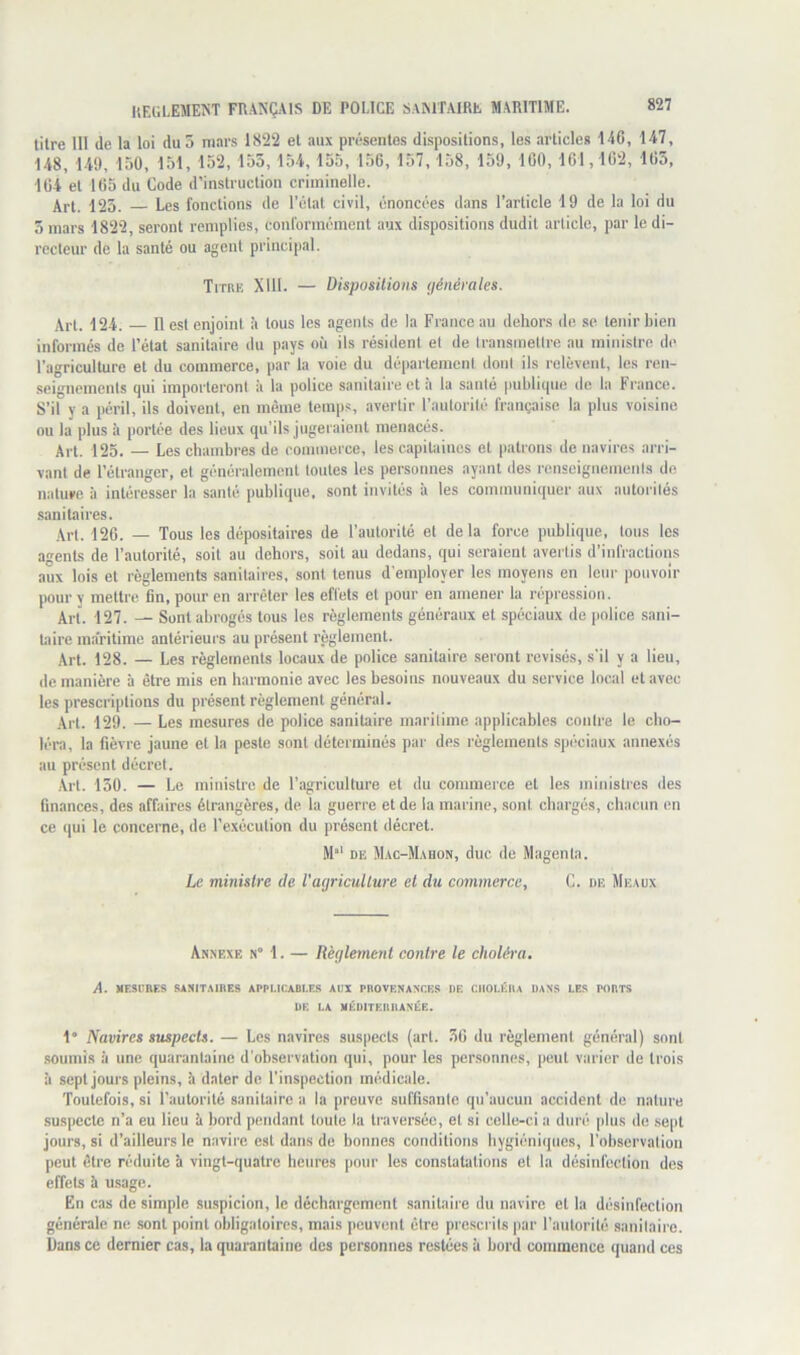 titre 111 de la loi du 5 mars 1822 et aux présentes dispositions, les articles 146, 147, 148, 149, 150, 151, 152, 153,154,155, 156, 157, 158, 159, 160, 161,162, 165, 164 et 165 du Code d’instruction criminelle. Art. 123. Les fonctions de l’étal civil, énoncées dans l’article 19 de la loi du 5 mars 1822, seront remplies, conformément aux dispositions dudit article, par le di- recteur de la santé ou agent principal. Tiirk Xlll. — Dispositions (jénérales. Art. 124. — 11 est enjoint à tous les agents de la France au dehors de se tenir bien informés de l’état sanitaire du pays où ils résident et de transmettre au ministre de l’agriculture et du commerce, par la voie du département dont ils relèvent, les ren- .seignements qui importeront à la police sanitaire et à la santé publique do la France. S’il y a péril, ils doivent, en même temps, avertir l’autorité française la plus voisine ou la plus à portée des lieux qu’ils jugeraiout menacés. Art. 125. — Les chambi’es de commerce, les capiUiinos et patrons de navires arri- vant de l’étranger, et généralement toutes les personnes ayant des renseignements de nature à intéresser la santé publique, sont invités à les communiquer aux autorités sanitaires. Art. 126. — Tous les dépositaires de l’autorité et delà force publique, tons les agents de l’autorité, soit au dehors, soit au dedans, qui seraient avertis d’infractioiçs aux lois et règlements .sanitaires, sont tenus d'employer les moyens en leur pouvoir pour y mettre 6n, pour en arrêter les effets et pour en amener la répression. Art. 127. — Sont abrogés tous les règlements généraux et spéciaux de |iolice sani- Laire maritime antérieurs au présent règlement. Art. 128. — Les règlements locaux de police sanitaire seront révisés, s'il y a lieu, de manière à être mis en harmonie avec les besoins nouveaux du service local et avec les prescriptions du présent règlement général. Art. 129. — Les mesures de police sanitaire maritime applicables contre le cho- léra, la fièvre jaune et la peste sont déterminés par des règlements spéciaux annexés au présent décret. Art. 130. — Le ministre de l’agriculture et du commerce et les ministres des finances, des affaires étrangères, de la guerre et de la marine, sont chargés, chacun en ce qui le concerne, de l’exécution du présent décret. M‘ DE Mac-M.\uon, duc de Magenta. Le ministre de l'agriculture et du commerce, C. de Meaux AtiXEXE a” 1. — Règlement contre le choléra. A. MESURES SANITAIRES AI'Pl.lCABI.ES AUX PROVENANCES UE CIIOI.ÉIU DANS LES PORTS UE LA MÉUITEnilANÉE. 1 Navires suspects. — Les navires suspects (art. 36 du règlement général) sont .soumis à une quarantaine d'observation qui, pour les personnes, peut varier de trois à sept jours pleins, h dater de l’inspection médicale. Toutefois, si l’autorité sanitaire a la prouve suffisante qu’aucun accident de nature suspecte n’a eu lieu îi bord pendant toute la traversée, et si celle-ci a duré plus de sept jours, si d’ailleurs le navire est dans de bonnes conditions hygiéniques, l’observation peut être réduite à vingt-quatre heures |)our les constatations et la désinfection des effets à usage. En cas de simple siLspicion, le déchargement sanitaire du navire et la désinfection générale ne sont point obligatoires, mais peuvent être prescrits par l’autorité sanitaire. Dans ce dernier cas, la quarantaine des personnes restées à bord commence quand ces