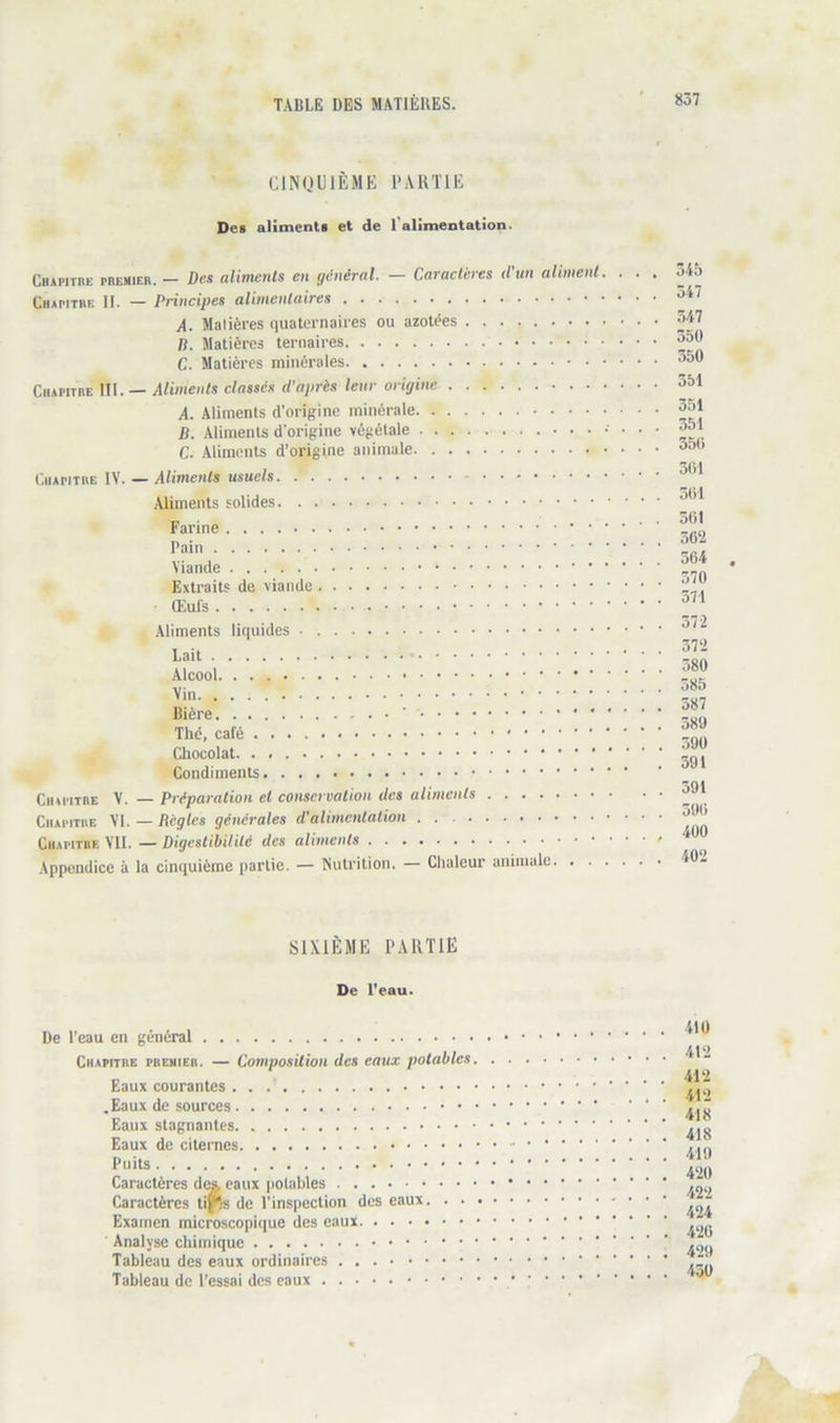 CINQUIÈME PARTIE Des aliments et de l’alimentation. Cbapithe PBEMIEB. — Des alimcnls en général. — Caractères (l'un aliment. . Chapitbe II. — Principes alimentaires A. Matières quaternaires ou azotées B. Matières ternaires C. Matières minérales CiuPiTBE III. — Aliments classés d’après leur origine A. Aliments d’origine minérale B. Aliments d’origine végétale C. Aliments d’origine animale l'.iiAPiTBE IV. — Aliments usuels Aliments solides Farine Pain Viande Exti'aits de viande Œufs Aliments liquides Lait Alcool. Vin Bière ' < • • The, café Chocolat Condiments CiupiTBE V. — Préparation et conservation des aliments Chapitbe VI. — Règles générales d'alimentation CuAPiTBE VU. — Digestibilité des aliments Appendice à la cinquième partie. — Nutrition. — Chaleur animale . . 34b . . 347 . . 347 . . 350 . . 350 . . 351 . . 351 . . 351 . . 350 . . 301 . . 301 . . 301 . . 362 . . 304 . . 370 . . 371 . . 372 . . 372 . . 380 . . 385 . . 387 . . 380 . . 390 . 391 . . 391 . . 390 . , 400 . . 402 SIXIÈME PARTIE De l'eau. De l’eau en général Chapitbe pbemieb. — Composition des eaux potables Eaux courantes .Eaux de sources Eaux stagnantes Eaux de citernes Puits Caractères dç& eaux polahles Caractères ti|^;s de l’inspection des eaux. . . Examen microscopique des eaux Analyse chimique Tableau des eaux ordinaires Tableau de l’essai des eaux 410 412 412 412 418 418 419 420 422 424 420 429 430