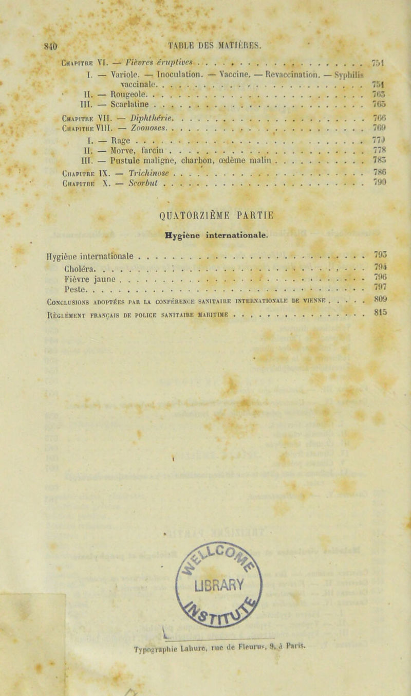 CnAPtTRE VI. — Fièvres éruptives 751 I. — Variole. — Inoculation. — Vaccine. —Revaccinalion. —Syphilis vaccinale 751 11. — Rougeole 7(1.5 III. — Scarlatine 705 Cbapitbf. vu. — Diphtliérie 700 CiiApiTiiE VIII. — Zoonoses 70D I. — Rage 77J II. — Morve, farcin 778 III. — Pustule maligne, charbon, œdème malin 78. CaAPiTRE IX. — Trichinose 780 Chapitre X. — Scorbut '(90 QU.VTORZIÈME PARTIE Hygiène internationale. Hygiène internationale Choléra i Fièvre jaune Peste Conclusions adoptées par la conférence sanitaire internationale de vienne . . . . Hègi.ément français de police sanitaire maritime 795 794 790 797 809 815 Typopi-apliie l.a\iui-o, rue île Fleunis, 9, A Paris.