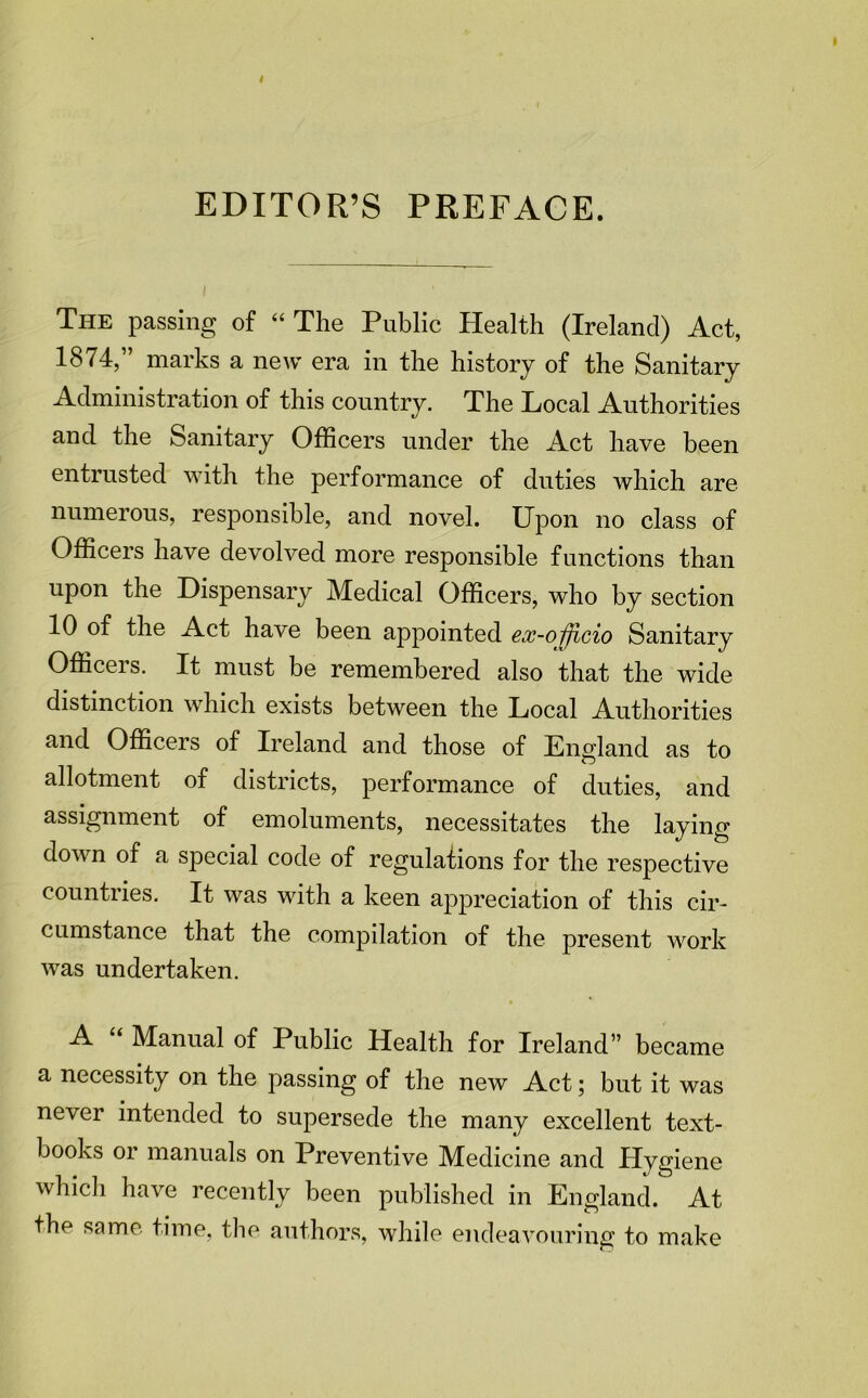 EDITOR’S PREFACE. The passing of “The Public Health (Ireland) Act, 1874,” marks a new era in the history of the Sanitary Administration of this country. The Local Authorities and the Sanitary Officers under the Act have been entrusted with the performance of duties which are numerous, responsible, and novel. Upon no class of Officers have devolved more responsible functions than upon the Dispensary Medical Officers, who by section 10 of the Act have been appointed ex-o^^cio Sanitary Officers. It must be remembered also that the wide distinction which exists between the Local Authorities and Officers of Ireland and those of England as to allotment of districts, performance of duties, and assignment of emoluments, necessitates the laying down of a special code of regulafions for the respective countiies. It was with a keen appreciation of this cir- cumstance that the compilation of the present work was undertaken. A “ Manual of Public Health for Ireland” became a necessity on the passing of the new Act; but it was never intended to supersede the many excellent text- books or manuals on Preventive Medicine and Hygiene whidi have recently been published in England. At the same time, the authors, while endeavouring to make