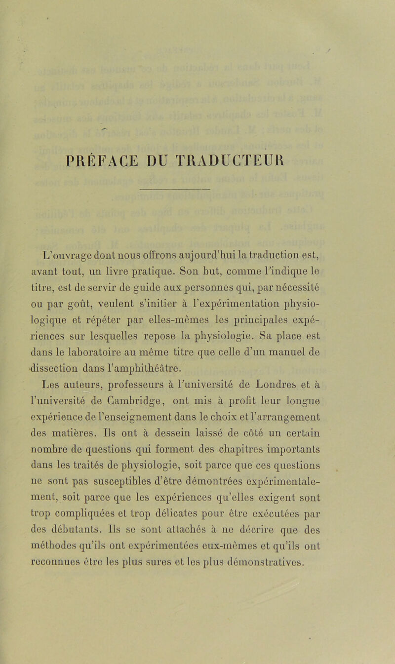 PRÉFACE DU TRADUCTEUR L’ouvrage dont nous offrons aujourd’hui la traduction est, avant tout, un livre pratique. Son but, comme l’indique le titre, est de servir de guide aux personnes qui, par nécessité ou par goût, veulent s’initier à l'expérimentation physio- logique et répéter par elles-mêmes les principales expé- riences sur lesquelles repose la physiologie. Sa place est dans le laboratoire au même titre que celle d’un manuel de •dissection dans l’amphithéâtre. Les auteurs, professeurs à l’université de Londres et à l’université de Cambridge, ont mis à profit leur longue expérience de l’enseignement dans le choix et l’arrangement des matières. Ils ont à dessein laissé de côté un certain nombre de questions qui forment des chapitres importants dans les traités de physiologie, soit parce que ces questions ne sont pas susceptibles d’être démontrées expérimentale- ment, soit parce que les expériences qu’elles exigent sont trop compliquées et trop délicates pour être exécutées par des débutants. Ils se sont aLtachés à ne décrire que des méthodes qu’ils ont expérimentées eux-mêmes et qu’ils ont reconnues être les plus sures et les plus démonstratives.