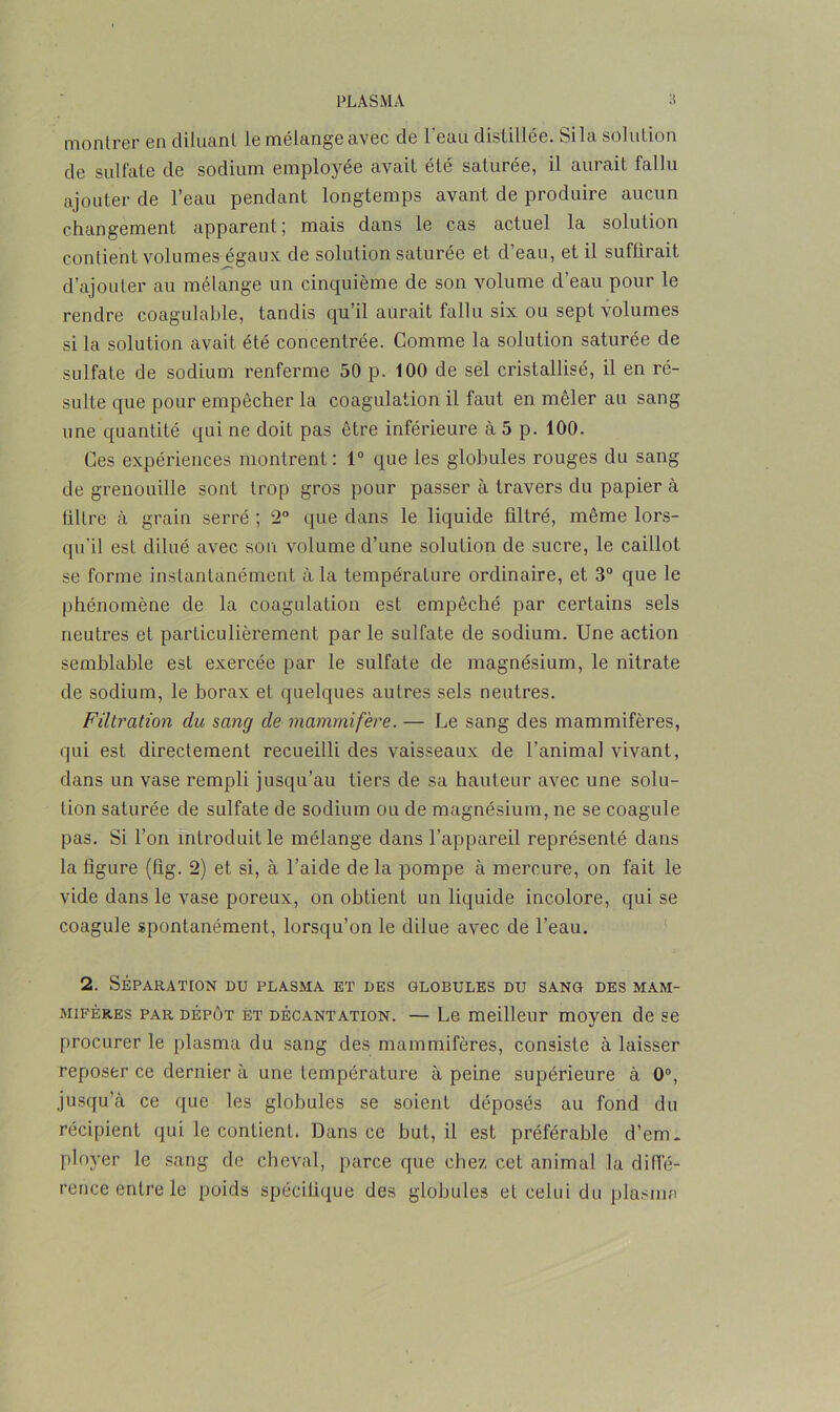 montrer en diluant le mélangeavec de l'eau distillée. Si la solution de sulfate de sodium employée avait été saturée, il aurait fallu ajouter de l’eau pendant longtemps avant de produire aucun changement apparent; mais dans le cas actuel la solution contient volumes égaux de solution saturée et d’eau, et il suffirait d’ajouter au mélange un cinquième de son volume d’eau pour le rendre coagulable, tandis qu’il aurait fallu six ou sept volumes si la solution avait été concentrée. Comme la solution saturée de sulfate de sodium renferme 50 p. 100 de sel cristallisé, il en ré- sulte que pour empêcher la coagulation il faut en mêler au sang une quantité qui ne doit pas être inférieure à 5 p. 100. Ces expériences montrent: 1° que les globules rouges du sang de grenouille sont Irop gros pour passer à travers du papier à filtre à grain serré ; 2° que dans le liquide filtré, même lors- qu’il est dilué avec son volume d’une solution de sucre, le caillot se forme instantanément à la température ordinaire, et 3° que le phénomène de la coagulation est empêché par certains sels neutres et particulièrement par le sulfate de sodium. Une action semblable est exercée par le sulfate de magnésium, le nitrate de sodium, le borax et quelques autres sels neutres. Filtration du sang de mammifère. — Le sang des mammifères, qui est directement recueilli des vaisseaux de l’animal vivant, dans un vase rempli jusqu’au tiers de sa hauteur avec une solu- tion saturée de sulfate de sodium ou de magnésium, ne se coagule pas. Si l’on introduit le mélange dans l’appareil représenté dans la figure (fig. 2) et si, à l’aide delà pompe à mercure, on fait le vide dans le vase poreux, on obtient un liquide incolore, qui se coagule spontanément, lorsqu’on le dilue avec de l’eau. 2. SÉPARATION DU PLASMA ET DES GLOBULES DU SANG DES MAM- MIFÈRES par dépôt èt décantation. — Le meilleur moyen de se procurer le plasma du sang des mammifères, consiste à laisser reposer ce dernier à une température à peine supérieure à 0°, jusqu’à ce que les globules se soient déposés au fond du récipient qui le contient. Dans ce but, il est préférable d’em* ployer le sang de cheval, parce que chez cet animal la diffé- rence entre le poids spécifique des globules et celui du plasma