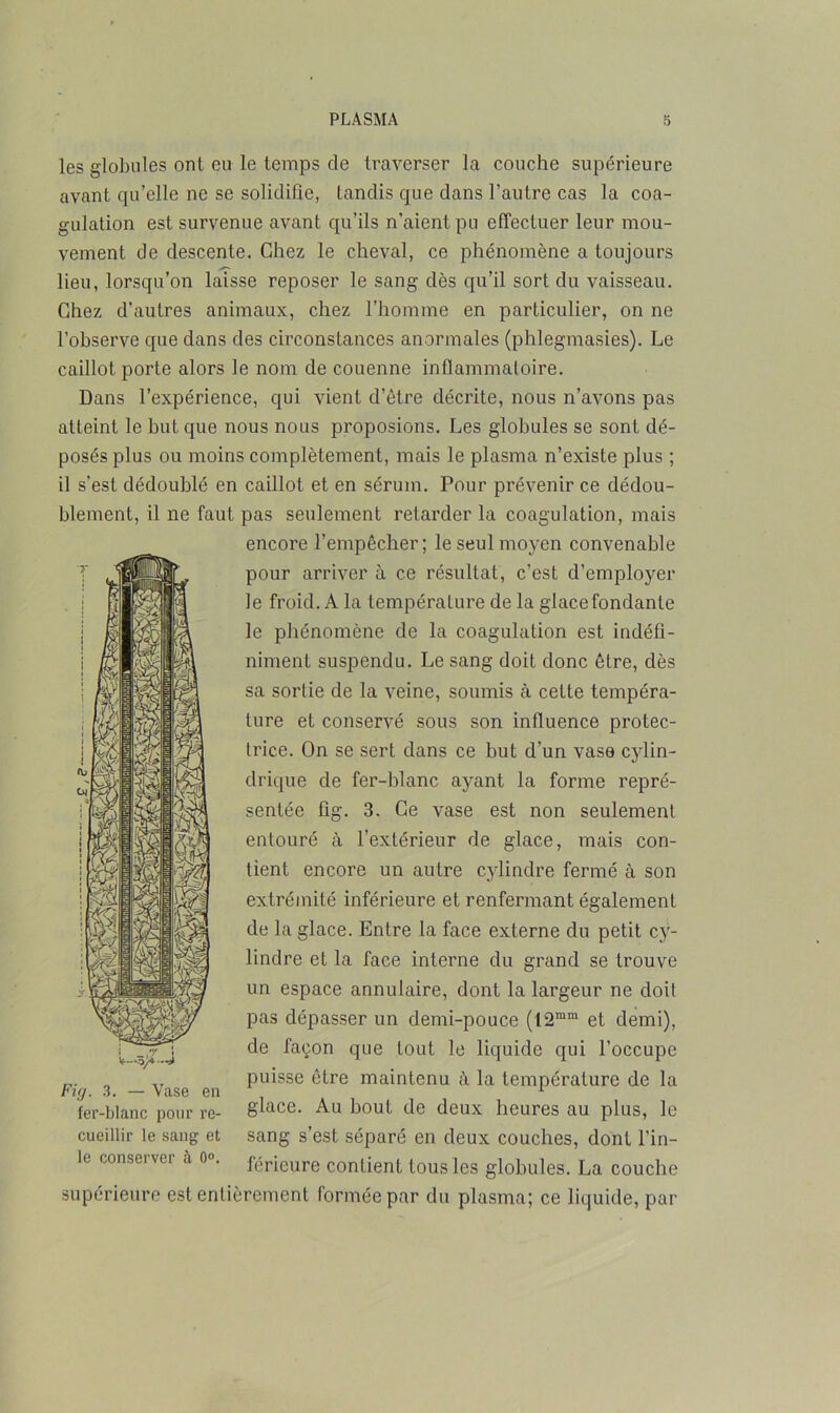 les globules ont eu le temps de traverser la couche supérieure avant qu’elle ne se solidifie, tandis que dans l’autre cas la coa- gulation est survenue avant qu’ils n’aient pu effectuer leur mou- vement de descente. Chez le cheval, ce phénomène a toujours lieu, lorsqu’on laisse reposer le sang dès qu’il sort du vaisseau. Chez d’autres animaux, chez l’homme en particulier, on ne l’observe que dans des circonstances anormales (phlegmasies). Le caillot porte alors le nom de couenne inflammatoire. Dans l’expérience, qui vient d’être décrite, nous n’avons pas atteint le but que nous nous proposions. Les globules se sont dé- posés plus ou moins complètement, mais le plasma n’existe plus ; il s'est dédoublé en caillot et en sérum. Pour prévenir ce dédou- blement, il ne faut pas seulement retarder la coagulation, mais encore l’empêcher; le seul moyen convenable pour arriver à ce résultat, c’est d’employer le froid. A la température de la glace fondante le phénomène de la coagulation est indéfi- niment suspendu. Le sang doit donc être, dès sa sortie de la veine, soumis à cette tempéra- ture et conservé sous son influence protec- trice. On se sert dans ce but d’un vase cylin- drique de fer-blanc ayant la forme repré- sentée fig. 3. Ce vase est non seulement entouré à l’extérieur de glace, mais con- tient encore un autre cylindre fermé à son extrémité inférieure et renfermant également de la glace. Entre la face externe du petit cy- lindre et la face interne du grand se trouve un espace annulaire, dont la largeur ne doit pas dépasser un demi-pouce (12mm et demi), de façon que tout le liquide qui l’occupe p. 3 _ Vase e)i puisse être maintenu à la température de la fer-blanc pour re- glace. Au bout de deux heures au plus, le cueillir le sang et sang s’est séparé en deux couches, dont Un- ie conserver a o». férieure contient tous les globules. La couche supérieure est entièrement formée par du plasma; ce liquide, par V—ô/* —i