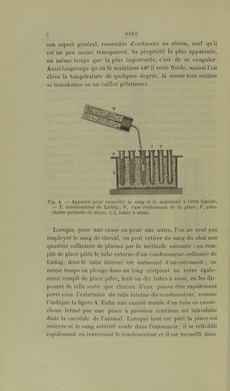 U SANG son aspect général, ressemble d’ordinaire au sérum, sauf qu’il est un peu moins transparent. Sa propriété la plus apparente, en même temps que la plus importante, c’est de se coaguler. Aussi longtemps qu'on le maintient à0° il reste fluide, maissi l’on élève la température de quelques degrés, la masse tout entière se transforme en un caillot gélatineux. Fig. 4. — Appareil pour recueillir le sang el le maintenir à l’état liquide. — T, condensateur de Liebig ; V, vase l’enfermant de la glace; P, plan- chette perforée de trous; t, t, tubes à essai. Lorsque, pour une cause ou pour une autre, l’on ne veut pas employer le sang de cheval, on peut retirer du sang du chat une quantité suffisante de plasma par la méthode suivante : on rem- plit de glace pilée le tube externe d’un condensateur ordinaire de Liebig, dont le tube interne est surmonté d’un entonnoir ; en même temps on plonge dans un long récipient en verre égale- ment rempli de glace pilée, huit ou dix tubes à essai, en les dis- posant de telle sorte que chacun d’eux puisse être rapidement porté sous l’extrémité du tube interne du condensateur, comme l’indique la figure 4. Enfin une canule munie d’un tube en caout- chouc fermé par une pince à pression continue est introduite dans la carotide de l’animal. Lorsque tout est prêt la pince est enlevée et le sang artériel coule dans l’entonnoir; il se refroidit rapidement en traversant le condensateur et il est recueilli dans