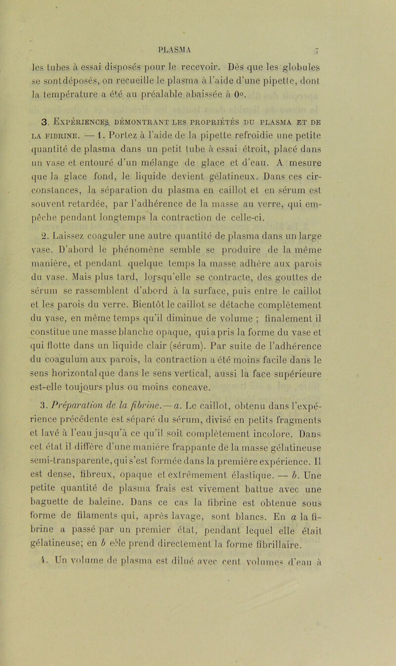 les tubes à essai disposés pour le recevoir. Dès que les globules se sontdéposés, on recueille le plasma à l’aide d’une pipette, dont la température a été au préalable abaissée à 0°. 3. Expériences, démontrant les propriétés du plasma et de la fibrine. — 1. Portez à l’aide de la pipette refroidie une petite quantité de plasma dans un petit tube à essai étroit, placé dans un vase et entouré d’un mélange de glace et d’eau. A mesure que la glace fond, le liquide devient gélatineux. Dans ces cir- constances, la séparation du plasma en caillot et en sérum est souvent retardée, par l’adhérence de la masse au verre, qui em- pêche pendant longtemps la contraction de celle-ci. 2. Laissez coaguler une autre quantité de plasma dans un large vase. D'abord le phénomène semble se produire de la même manière, et pendant quelque temps la masse adhère aux parois du vase. Mais plus tard, lorsqu’elle se contracte, des gouttes de sérum se rassemblent d’abord à la surface, puis entre le caillot et les parois du verre. Bientôt le caillot se détache complètement du vase, en même temps qu’il diminue de volume ; finalement il constitue une masse blanche opaque, quiapris la forme du vase et qui flotte dans un liquide clair (sérum). Par suite de l’adhérence du coagulum aux parois, la contraction a été moins facile dans le sens horizontal que dans le sens vertical, aussi la face supérieure est-elle toujours plus ou moins concave. 3. Préparation de la fibrine.-—a. Le caillot, obtenu dans l’expé- rience précédente est séparé du sérum, divisé en petits fragments et lavé à l’eau jusqu’à ce qu’il soif complètement incolore. Dans cet état il diffère d’une manière frappante de la masse gélatineuse semi-transparente, qui s’est formée dans la première expérience. Il est dense, fibreux, opaque et extrêmement élastique. — b. Une petite quantité de plasma frais est vivement battue avec une baguette de baleine. Dans ce cas la fibrine est obtenue sous forme de filaments qui, après lavage, sont blancs. En a la fi- brine a passé par un premier étal, pendant lequel elle était gélatineuse; en b eôle prend directement la forme fibrillaire. U Un volume de plasma est dilué avec cenl volumes d’eau à