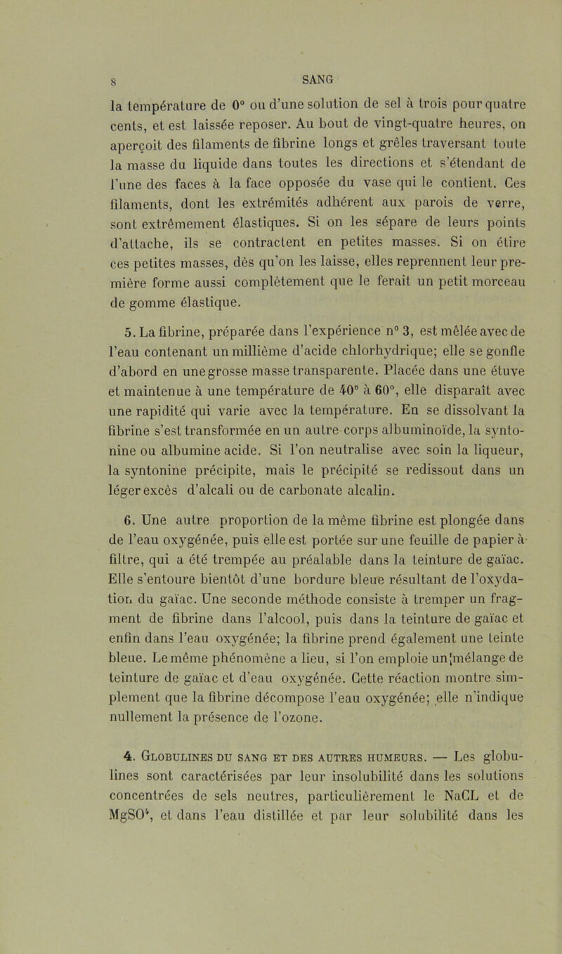 La température de 0° ou d’une solution de sel à trois pour quatre cents, et est laissée reposer. Au bout de vingt-quatre heures, on aperçoit des filaments de fibrine longs et grêles traversant toute la masse du liquide dans toutes les directions et s’étendant de l’une des faces à la face opposée du vase qui le contient. Ces filaments, dont les extrémités adhérent aux parois de verre, sont extrêmement élastiques. Si on les sépare de leurs points d’attache, ils se contractent en petites masses. Si on étire ces petites masses, dès qu’on les laisse, elles reprennent leur pre- mière forme aussi complètement que le ferait un petit morceau de gomme élastique. 5. La fibrine, préparée dans l’expérience n° 3, est mêlée avec de l’eau contenant un millième d’acide chlorhydrique; elle se gonfle d’abord en unegrosse masse transparente. Placée dans une étuve et maintenue à une température de 40° à 60°, elle disparaît avec une rapidité qui varie avec la température. En se dissolvant la fibrine s’est transformée en un autre corps albuminoïde, la synto- nine ou albumine acide. Si l’on neutralise avec soin la liqueur, la syntonine précipite, mais le précipité se redissout dans un léger excès d’alcali ou de carbonate alcalin. 6. Une autre proportion de la même fibrine est plongée dans de l’eau oxygénée, puis elle est portée sur une feuille de papier à filtre, qui a été trempée au préalable dans la teinture de gaïac. Elle s’entoure bientôt d’une bordure bleue résultant de l'oxyda- tion du gaïac. Une seconde méthode consiste à tremper un frag- ment de fibrine dans l’alcool, puis dans la teinture de gaïac et enfin dans l’eau oxygénée; la fibrine prend également une teinte bleue. Le même phénomène a lieu, si l’on emploie un [mélange de teinture de gaïac et d’eau oxygénée. Cette réaction montre sim- plement que la fibrine décompose l’eau oxygénée; elle n'indique nullement la présence de l’ozone. 4. Globulines du sang et des autres humeurs. — Les globu- lines sont caractérisées par leur insolubilité dans les solutions concentrées de sels neutres, particulièrement, le NaCL et de MgSO4, et dans l’eau distillée et par leur solubilité dans les