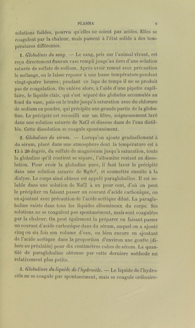 solutions faibles, pourvu qu'elles ne soient pas acides. Elles se coagulent par la chaleur, mais passent à l’état solide à des tem- pératures différentes. 1. Globulines du sang. — Le sang, pris sur l’animal vivant, est reçu directement dans un vase rempli jusqu’au tiers d’une solution saturée de sulfate de sodium. Après avoir remué avec précaution le mélange, on le laisse reposer à une basse température pendant vingt-quatre heures; pendant ce laps de temps il ne se produit pas de coagulation. On enlève alors, à l’aide d’une pipette capil- laire, le liquide clair, qui s’est séparé des globules accumulés au fond du vase, puis on le traite jusqu’à saturation avec du chlorure de sodium en poudre, qui précipite une grande partie de la globu- line. Le précipité est recueilli sur un filtre, soigneusement lavé dans une solution saturée de NaCl et dissous dans de l’eau distil- lée. Cette dissolution se coagule spontanément. 2. Globulines du sérum. — Lorsqu’on ajoute graduellement à du sérum, placé dans une atmosphère dont la température est à 15 à 20 degrés, du sulfate de magnésium jusqu’à saturation, toute la globuline qu’il contient se sépare, l’albumine restant en disso- lution. Pour avoir la globuline pure, il faut laver le précipité dans une solution saturée de MgSo4, et soumettre ensuite à la dialyse. Le corps ainsi obtenu est appelé paxaglobuline. Il est so- luble dans une solution de NaCl à un pour cent, d’où on peut le précipiter en faisant passer un courant d’acide carbonique, ou en ajoutant avec précaution de l’acide acétique dilué. La paraglo- buline existe dans tous les liquides albumineux du corps. Ses solutions ne se coagulent pas spontanément, mais sont coagulées par la chaleur. On peut également la préparer en faisant passer un courant d’acide carbonique dans du sérum, auquel on a ajouté cinq ou six fois son volume d’eau, ou bien encore en ajoutant de l’acide acétique dans la proportion d’environ une goutte (di- luée au préalable) pour dix centimètres cubes de sérum. La quan- tité de paraglobuline obtenue par cette dernière méthode est relativement plus petite. 3. Globulines du liquide de l hydrocèle. — Le liquide de l’hydro- cèle ne se coagule pas spontanément, mais se coagule ordinaire-