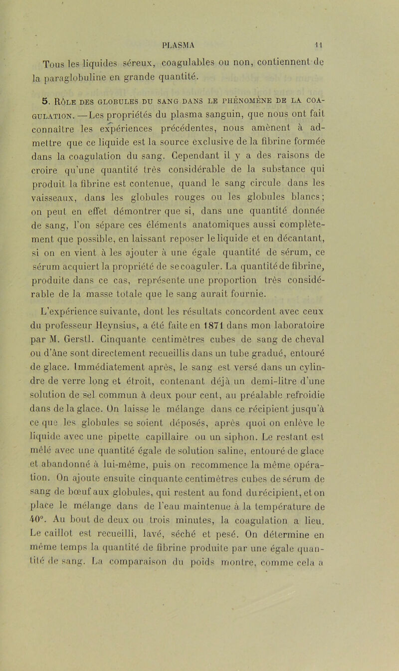 Tous les liquides séreux, coagulables ou non, contiennent de la paraglobuline en grande quantité. 5. Rôle des globules du sang dans le phénomène de la coa- gulation. — Les propriétés du plasma sanguin, que nous ont fait connaître les expériences précédentes, nous amènent à ad- mettre que ce liquide est la source exclusive de la fibrine formée dans la coagulation du sang. Cependant il y a des raisons de croire qu’une quantité très considérable de la substance qui produit la fibrine est contenue, quand le sang circule dans les vaisseaux, dans les globules rouges ou les globules blancs; on peut en effet démontrer que si, dans une quantité donnée de sang, l’on sépare ces éléments anatomiques aussi complète- ment que possible, en laissant reposer le liquide et en décantant, si on en vient à les ajouter à une égale quantité de sérum, ce sérum acquiert la propriété de se coaguler. La quantité de fibrine, produite dans ce cas, représente une proportion très considé- rable de la masse totale que le sang aurait fournie. L’expérience suivante, dont les résultats concordent avec ceux du professeur Heynsius, a été faite en 1871 dans mon laboratoire par M. Gerstl. Cinquante centimètres cubes de sang de cheval ou d’âne sont directement recueillis dans un tube gradué, entouré de glace. Immédiatement après, le sang est versé dans un cylin- dre de verre long et étroit, contenant déjà un demi-litre d’une solution de sel commun à deux pour cent, au préalable refroidie dans de la glace. Un laisse le mélange dans ce récipient jusqu’à ce que les globules se soient déposés, après quoi on enlève le liquide avec une pipette capillaire ou un siphon. Le restant est mêlé avec une quantité égale de solution saline, entouré de glace et abandonné à lui-même, puis on recommence la même opéra- tion. On ajoute ensuite cinquante centimètres cubes de sérum de sang de bœuf aux globules, qui restent au fond du récipient, et on place le mélange dans de l’eau maintenue à la température de 40°. Au bout de deux ou trois minutes, la coagulation a lieu. Le caillot est recueilli, lavé, séché et pesé. On détermine en même temps la quantité de fibrine produile par une égale quan- tité de sang. La comparaison du poids montre, comme cela a