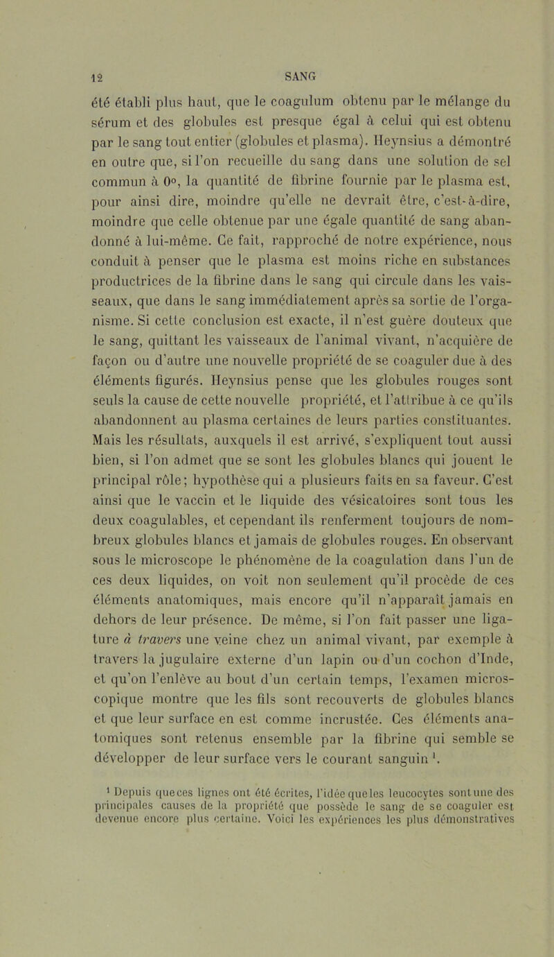 été établi plus haut, que le coagulum obtenu par le mélange du sérum et des globules est presque égal à celui qui est obtenu par le sang tout entier (globules et plasma). Heynsius a démontré en outre que, si l’on recueille du sang dans une solution de sel commun à 0°, la quantité de fibrine fournie par le plasma est, pour ainsi dire, moindre qu’elle ne devrait être, c’est-à-dire, moindre que celle obtenue par une égale quantité de sang aban- donné à lui-même. Ce fait, rapproché de notre expérience, nous conduit à penser que le plasma est moins riche en substances productrices de la fibrine dans le sang qui circule dans les vais- seaux, que dans le sang immédiatement après sa sortie de l’orga- nisme. Si cette conclusion est exacte, il n’est guère douteux que le sang, quittant les vaisseaux de l’animal vivant, n’acquière de façon ou d’autre une nouvelle propriété de se coaguler due à des éléments figurés. Heynsius pense que les globules rouges sont seuls la cause de cette nouvelle propriété, et l’attribue à ce qu’ils abandonnent au plasma certaines de leurs parties constituantes. Mais les résultats, auxquels il est arrivé, s’expliquent tout aussi bien, si l’on admet que se sont les globules blancs qui jouent le principal rôle; hypothèse qui a plusieurs faits en sa faveur. C’est ainsi que le vaccin et le liquide des vésicatoires sont tous les deux coagulables, et cependant ils renferment toujours de nom- breux globules blancs et jamais de globules rouges. En observant sous le microscope le phénomène de la coagulation dans l'un de ces deux liquides, on voit non seulement qu’il procède de ces éléments anatomiques, mais encore qu’il n’apparaît jamais en dehors de leur présence. De même, si l’on fait passer une liga- ture à travers une veine chez un animal vivant, par exemple à travers la jugulaire externe d’un lapin ou d’un cochon d’Inde, et qu’on l’enlève au bout d’un certain temps, l’examen micros- copique montre que les fils sont recouverts de globules blancs et que leur surface en est comme incrustée. Ces éléments ana- tomiques sont retenus ensemble par la fibrine qui semble se développer de leur surface vers le courant sanguin 1 Depuis queces lignes ont été écrites, l'idée que les leucocytes sontune dos principales causes de la propriété que possède le sang de se coaguler est devenue encore plus certaine. Voici les expériences les plus démonstratives