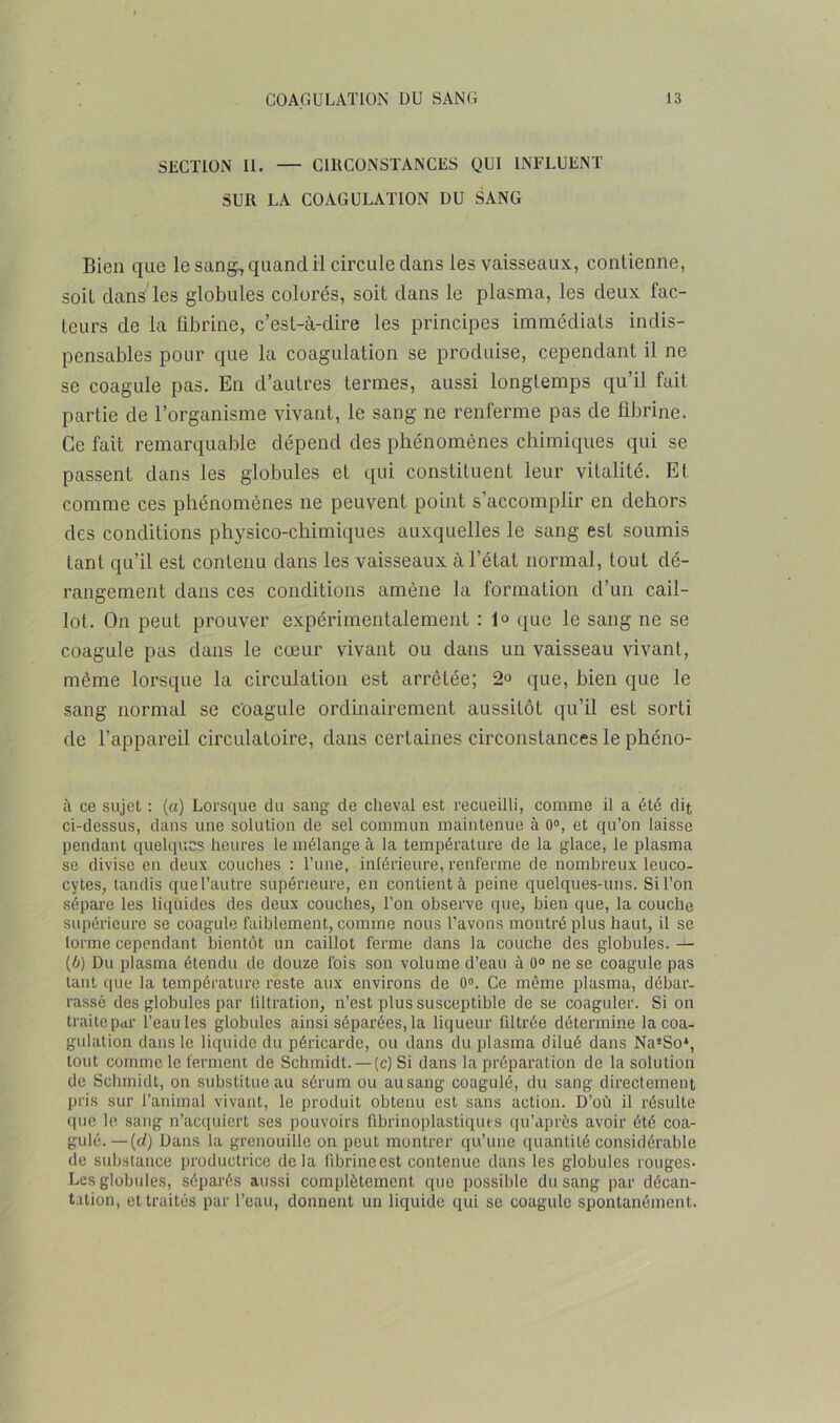 SECTION II. — CIRCONSTANCES QUI INFLUENT SUR LA COAGULATION DU SANG Bien que le sang, quand il circule clans les vaisseaux, contienne, soit clans les globules colorés, soit clans le plasma, les deux fac- teurs de la fibrine, c’est-à-clire les principes immédiats indis- pensables pour que la coagulation se produise, cependant il ne se coagule pas. En d’autres termes, aussi longtemps qu’il fait partie cle l’organisme vivant, le sang ne renferme pas de fibrine. Ce fait remarquable dépend des phénomènes chimiques qui se passent clans les globules et qui constituent leur vitalité. Et comme ces phénomènes ne peuvent point s’accomplir en dehors des conditions physico-chimiques auxquelles le sang est soumis tant qu’il est contenu clans les vaisseaux à l’état normal, tout dé- rangement clans ces conditions amène la formation d’un cail- lot. On peut prouver expérimentalement : 1° que le sang ne se coagule pas dans le cœur vivant ou dans un vaisseau vivant, même lorsque la circulation est arrêtée; 2° que, bien que le sang normal se coagule ordinairement aussitôt qu’il est sorti cle l’appareil circulatoire, dans certaines circonstances le phéno- à ce sujet : (a) Lorsque du sang de cheval est recueilli, comme il a été dit ci-dessus, dans une solution de sel commun maintenue à 0°, et qu’on laisse pendant quelques heures le mélange à la température de la glace, le plasma se divise en deux couches : l’une, inférieure, renferme de nombreux leuco- cytes, tandis quel’autre supérieure, en contient à peine quelques-uns. Si l’on sépare les liquides des deux couches, l’on observe que, bien que, la couche supérieure se coagule faiblement, comme nous l'avons montré plus haut, il se torme cependant bientôt un caillot ferme dans la couche des globules. — (6) Du plasma étendu de douze fois son volume d’eau à 0° ne se coagule pas tant que la température reste aux environs de 0°. Ce même plasma, débar- rassé des globules par filtration, n’est plus susceptible de se coaguler. Si on traite par l’eau les globules ainsi séparées, la liqueur filtrée détermine la coa- gulation dans le liquide du péricarde, ou dans du plasma dilué dans Na*So*, tout comme le ferment de Schmidt. —(c) Si dans la préparation de la solution de Schmidt, on substitue au sérum ou au sang coagulé, du sang directement pris sur l’animal vivant, le produit obtenu est sans action. D’où il résulte que le sang n’acquiert ses pouvoirs fibrinoplastiques qu’après avoir été coa- gulé.— (d) Dans la grenouille on peut montrer qu’une quantité considérable de substance productrice delà fibrine est contenue dans les globules rouges- Les globules, séparés aussi complètement que possible du sang par décan- tation, et traités par l’eau, donnent un liquide qui se coagule spontanément.