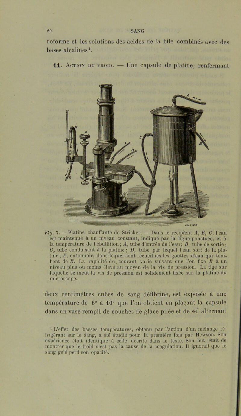 roforme et les solutions des acides de la hile combinés avec des hases alcalines1. 11. Action du froid. — Une capsule de platine, renfermant Fg. 7.— Platine chauffante de Stricker. — Dans le récipient A, B, C, l’eau est maintenue à un niveau constant, indiqué par la ligne ponctuée, et à la température de l’ébullition; A, tube d’entrée de l’eau; D, tube de sortie ; C, tube conduisant à la platine ; D, tube par lequel l’eau sort de la pla- tine; F, entonnoir, dans lequel sont recueillies les gouttes d’eau qui tom- bent de E. La rapidité du.courant varie suivant que l’on fixe E à un niveau plus ou moins élevé au moyen de la vis de pression. La tige sur laquelle se meut la vis de pression est solidement fixée sur la platine du microscope. deux centimètres cubes de sang déûbriné, est exposée à une température de 6° à 10° que l’on obtient en plaçant la capsule dans un vase rempli de couches de glace pilée et de sel alternant 1 L’effet des basses températures, obtenu par l’action d’un mélange ré- frigérant sur le sang, a été étudié pour la première fois par Hewson. Son expérience était identique à celle décrite dans le texte. Son but était de montrer que le froid n’est pas la cause de la coagulation. Il ignorait que le sang gelé perd son opacité.