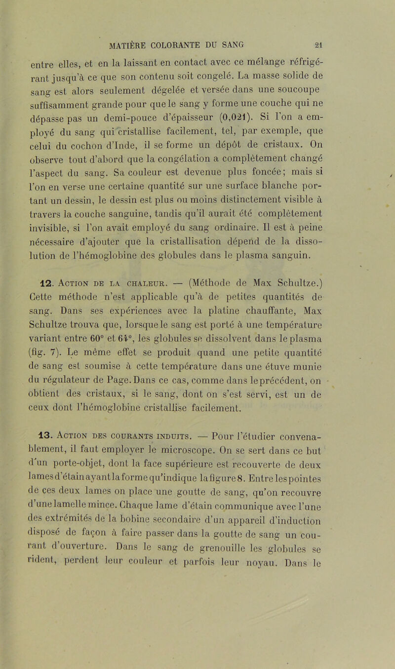 entre elles, et en la laissant en contact avec ce mélange réfrigé- rant jusqu’à ce que son contenu soit congelé. La masse solide de sang est alors seulement dégelée et versée dans une soucoupe suffisamment grande pour que le sang y forme une couche qui ne dépasse pas un demi-pouce d’épaisseur (0,021). Si l’on a em- ployé du sang qui cristallise facilement, tel, par exemple, que celui du cochon d’Inde, il se forme un dépôt de cristaux. On observe tout d’abord que la congélation a complètement changé l’aspect du sang. Sa couleur est devenue plus foncée; mais si l’on en verse une certaine quantité sur une surface blanche por- tant un dessin, le dessin est plus ou moins distinctement visible à travers la couche sanguine, tandis qu’il aurait été complètement invisible, si l’on avait employé du sang ordinaire. Il est à peine nécessaire d’ajouter que la cristallisation dépend de la disso- lution de l’hémoglobine des globules dans le plasma sanguin. 12. Action de la chaleur. — (Méthode de Max Schultze.) Cette méthode n’est applicable qu’à de petites quantités de sang. Dans ses expériences avec la platine chauffante, Max Schultze trouva que, lorsque le sang est porté à une température variant entre 60° et 6i°, les globules se dissolvent dans le plasma (fig. 7). Le même effet se produit quand une petite quantité de sang est soumise à cette température dans une étuve munie du régulateur de Page. Dans ce cas, comme dans leprécédent, on obtient des cristaux, si le sang, dont on s’est servi, est un de ceux dont l’hémoglobine cristallise facilement. 13. Action des courants induits. — Pour l’étudier convena- blement, il faut employer le microscope. On se sert dans ce but d un porte-objet, dont la face supérieure est recouverte de deux lames d’étainayantla forme qu’indique Iaf3gure8. Entre les pointes de ces deux lames on place une goutte de sang, qu’on recouvre d une lamelle mince. Chaque lame d’étain communique avec l’une des extrémités de la bobine secondaire d’un appareil d’induction disposé de façon à faire passer dans la goutte de sang un cou- rant d ouverture. Dans le sang de grenouille les globules se rident, perdent leur couleur et parfois leur noyau. Dans le