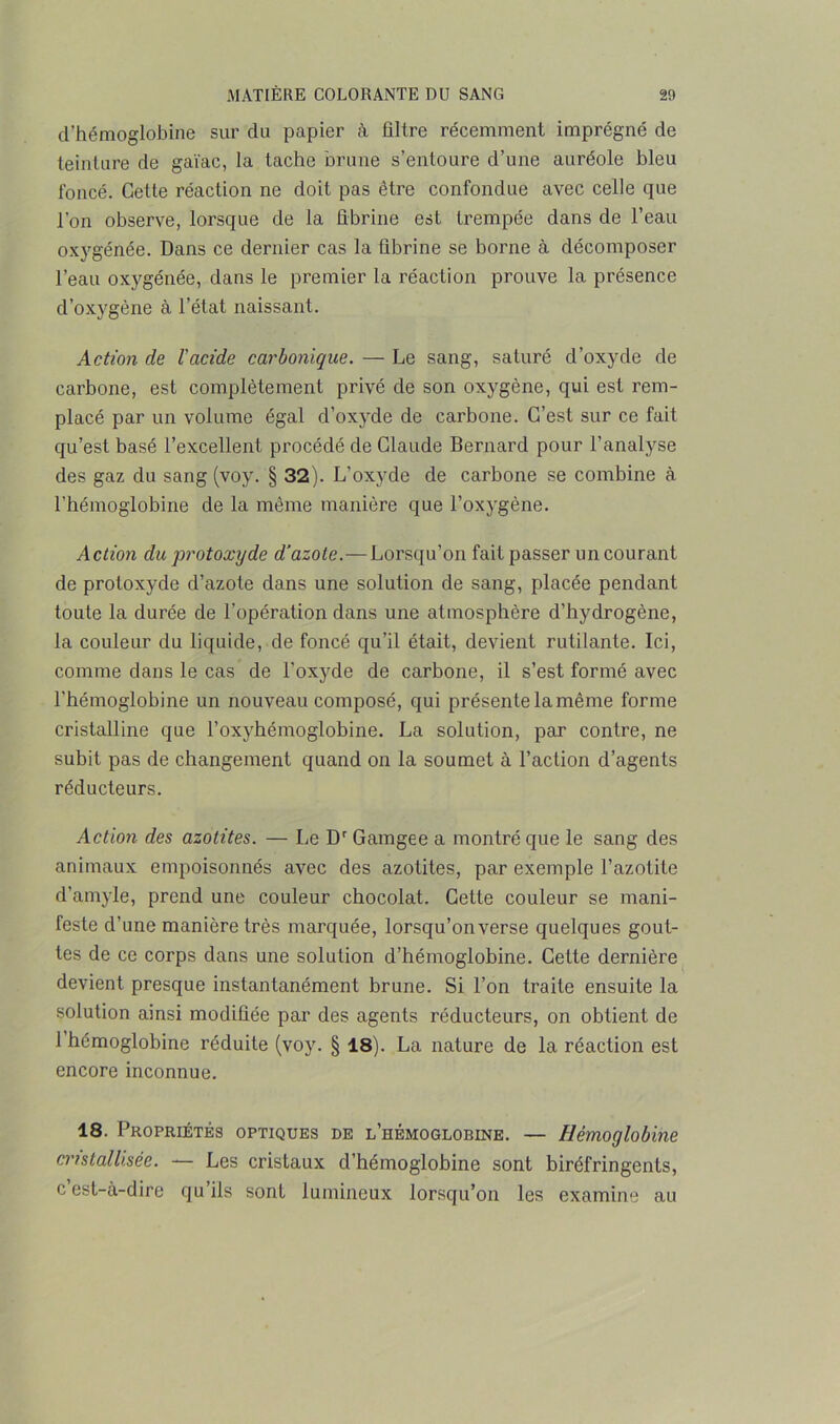 d’hémoglobine sur du papier à filtre récemment imprégné de teinture de gaïac, la tache brune s’entoure d’une auréole bleu foncé. Cette réaction ne doit pas être confondue avec celle que l’on observe, lorsque de la fibrine est trempée dans de l’eau oxygénée. Dans ce dernier cas la fibrine se borne à décomposer l’eau oxygénée, dans le premier la réaction prouve la présence d’oxygène à l’état naissant. Action de l'acide carbonique. — Le sang, saturé d’oxyde de carbone, est complètement privé de son oxygène, qui est rem- placé par un volume égal d’oxyde de carbone. C’est sur ce fait qu’est basé l’excellent procédé de Claude Bernard pour l’analyse des gaz du sang (voy. § 32). L’oxyde de carbone se combine à l’hémoglobine de la même manière que l’oxygène. Action du protoxyde d’azote.—Lorsqu’on fait passer un courant de protoxyde d’azote dans une solution de sang, placée pendant toute la durée de l’opération dans une atmosphère d’hydrogène, la couleur du liquide, de foncé qu’il était, devient rutilante. Ici, comme dans le cas de l’oxyde de carbone, il s’est formé avec l'hémoglobine un nouveau composé, qui présente la même forme cristalline que l’oxyhémoglobine. La solution, par contre, ne subit pas de changement quand on la soumet à l’action d’agents réducteurs. Action des azotites. — Le Dr Gamgee a montré que le sang des animaux empoisonnés avec des azotites, par exemple l’azotite d’amyle, prend une couleur chocolat. Cette couleur se mani- feste d’une manière très marquée, lorsqu’on verse quelques gout- tes de ce corps dans une solution d’hémoglobine. Cette dernière devient presque instantanément brune. Si l’on traite ensuite la solution ainsi modifiée par des agents réducteurs, on obtient de 1 hémoglobine réduite (voy. § 18). La nature de la réaction est encore inconnue. 18. Propriétés optiques de l’hémoglobine. — Hémoglobine cristallisée. — Les cristaux d’hémoglobine sont biréfringents, c est-à-dire qu ils sont lumineux lorsqu’on les examine au