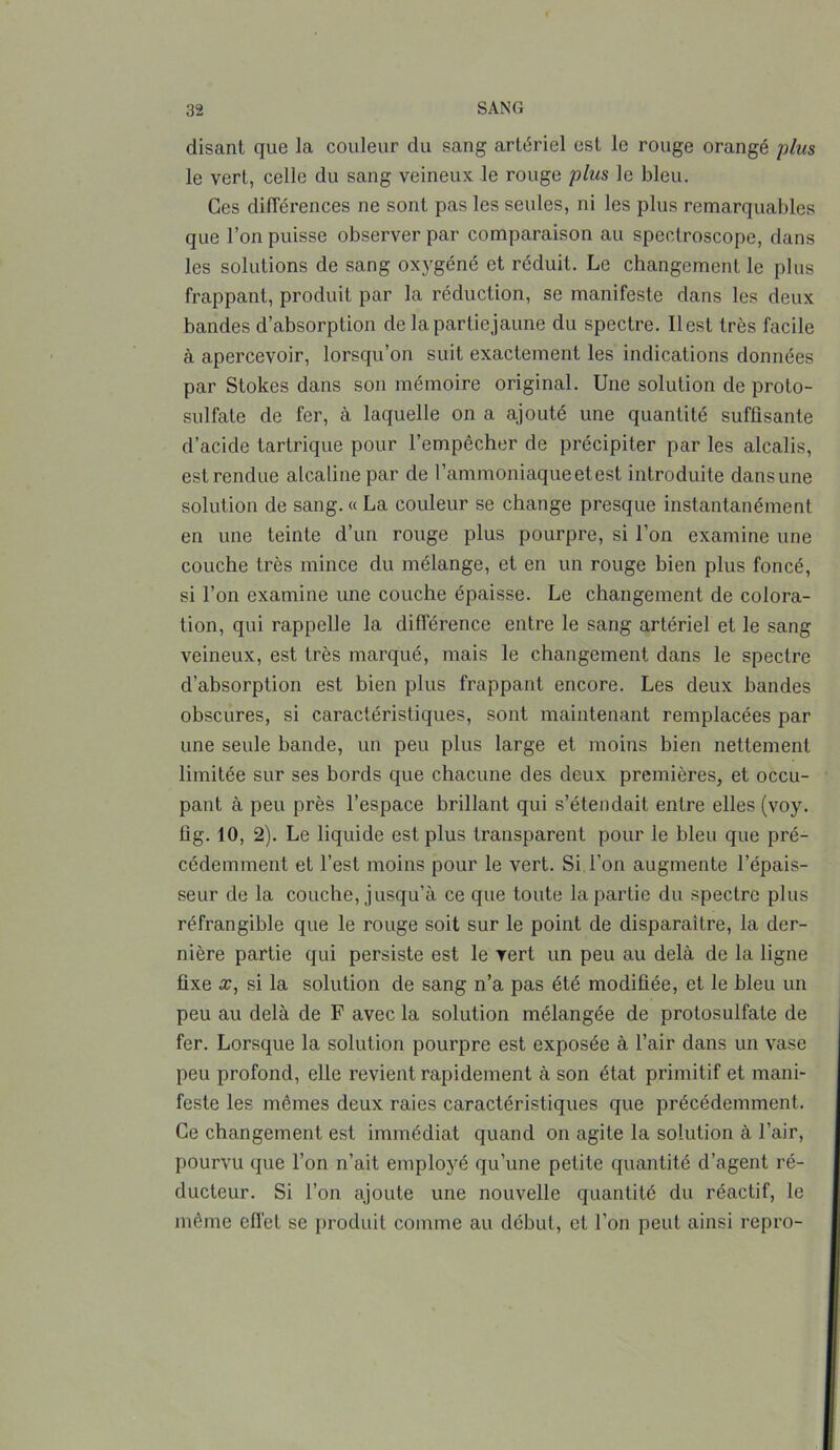 disanl que la couleur du sang artériel est le rouge orangé plus le vert, celle du sang veineux le rouge plus le bleu. Ges différences ne sont pas les seules, ni les plus remarquables que l’on puisse observer par comparaison au spectroscope, dans les solutions de sang oxygéné et réduit. Le changement le plus frappant, produit par la réduction, se manifeste dans les deux bandes d’absorption de la partie jaune du spectre. Il est très facile à apercevoir, lorsqu’on suit exactement les indications données par Stokes dans son mémoire original. Une solution de proto- sulfate de fer, à laquelle on a ajouté une quantité suffisante d’acide tartrique pour l’empêcher de précipiter par les alcalis, est rendue alcaline par de l’ammoniaque et est introduite dans une solution de sang. « La couleur se change presque instantanément en une teinte d’un rouge plus pourpre, si l’on examine une couche très mince du mélange, et en un rouge bien plus foncé, si l’on examine une couche épaisse. Le changement de colora- tion, qui rappelle la différence entre le sang artériel et le sang veineux, est très marqué, mais le changement dans le spectre d'absorption est bien plus frappant encore. Les deux bandes obscures, si caractéristiques, sont maintenant remplacées par une seule bande, un peu plus large et moins bien nettement limitée sur ses bords que chacune des deux premières, et occu- pant à peu près l’espace brillant qui s’étendait entre elles (voy. fig. 10, 2). Le liquide est plus transparent pour le bleu que pré- cédemment et l’est moins pour le vert. Si l'on augmente l’épais- seur de la couche, jusqu’à ce que toute la partie du spectre plus réfrangible que le rouge soit sur le point de disparaître, la der- nière partie qui persiste est le vert un peu au delà de la ligne fixe æ, si la solution de sang n’a pas été modifiée, et le bleu un peu au delà de F avec la solution mélangée de protosulfate de fer. Lorsque la solution pourpre est exposée à l’air dans un vase peu profond, elle revient rapidement à son état primitif et mani- feste les mêmes deux raies caractéristiques que précédemment. Ce changement est immédiat quand on agite la solution à l’air, pourvu que l’on n’ait employé qu’une petite quantité d’agent ré- ducteur. Si l’on ajoute une nouvelle quantité du réactif, le même effet se produit comme au début, et l’on peut ainsi repro-