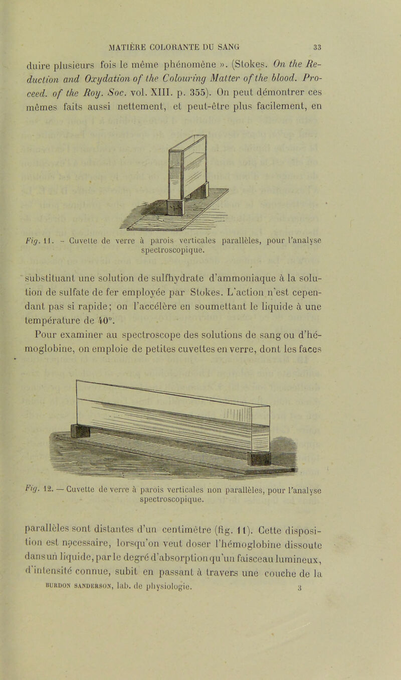duire plusieurs fois le même phénomène ». (Stokes. On the Ré- duction and Oxydation of the Colouring Matter ofthe blood. Pro- ceed. of the Roy. Soc. vol. XIII. p. 355). On peut démontrer ces mêmes faits aussi nettement, et peut-être plus facilement, en Fig. 11. - Cuvelte de verre à parois verticales parallèles, pour l’analyse spectroscopique. substituant une solution de sulfhydrate d’ammoniaque à la solu- tion de sulfate de fer employée par Stokes. L’action n’est cepen- dant pas si rapide; on l’accélère en soumettant le liquide à une température de 40°. Pour examiner au speclroscope des solutions de sang ou d’hc- moglobiue, on emploie de petites cuvettes en verre, dont les faces Fuj. 12. — Cuvette de verre à parois verticales non parallèles, pour l’analyse spectroscopique. parallèles sont distantes d’un centimètre (fig. lt). Cette disposi- tion est nécessaire, lorsqu’on veut doser l’hémoglobine dissoute dansun liquide, parle degré d’absorption qu’un faisceau lumineux, fl intensité connue, subit en passant à travers une couche de la bukdon sandeksoh, lub. de physiologie. 3