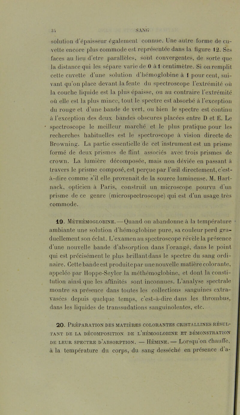 solution d’épaisseur également connue. Une autre forme de cu- vette encore plus commode est représentée dans la figure 12. Ses faces au lieu d’elre parallèles, sont convergentes, de sorte que la distance qui les sépare varie de 0 à 1 centimètre. Si on remplit celle cuvette d’une solution d’hémoglobine à 1 pour cent, sui- vant qu’on place devant la fente du spectroscope l’extrémité où la couche liquide est la plus épaisse, ou au contraire l’extrémité où elle est la plus mince, tout le spectre est absorbé à l’exception du rouge et d’une bande de vert, ou bien le spectre est continu à l’exception des deux bandes obscures placées entre D et E. Le • spectroscope le meilleur marché et le plus pratique pour les recherches habituelles est le spectroscope à vision directe de Browning. La partie essentielle de cet instrument est un prisme formé de deux prismes de flint associés avec trois prismes de crown. La lumière décomposée, mais non déviée en passant à travers le prisme composé, est perçue par l’œil directement, c'est- à-dire comme s’il elle provenait de la source lumineuse. M. Hart- nack, opticien à Paris, construit un microscope pourvu d'un prisme de ce genre (microspeclroscope) qui est d’un usage très commode. 19. Méthémoglobine. — Quand on abandonne à la température ambiante une solution d’hémoglobine pure, sa couleur perd gra- duellement son éclat. L’examen au spectroscope révèle la présence d’une nouvelle bande d’absorption dans l'orangé, dans le point qui est précisément le plus brillant dans le spectre du sang ordi- naire. Cette bande est produitepar une nouvelle matière colorante, appelée par Hoppe-Seyler la méthémoglobine, et dont la consti- tution ainsi que les affinités sont inconnues. L’analyse spectrale montre sa présence dans toutes les collections sanguines extra- vasées depuis quelque temps, c’est-à-dire dans les thrombus, dans les liquides de transsudations sanguinolentes, etc. 20. Préparation des matières colorantes cristallines résul- tant DE LA DÉCOMPOSITION DE l’hÉMOGLOBINE ET DÉMONSTRATION de leur spectre d’absorption. — Hémine.— Lorsqu’on Chauffe, à la température du corps, du sang desséché en présence d a-