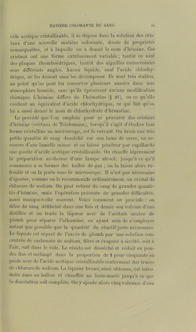 eide acétique cristallisable, il se dépose dans la solution des cris- taux d’une nouvelle matière colorante, douée de propriétés remarquables, et à laquelle on a donné le nom d’hémine. Ces cristaux ont une forme extrêmement variable ; tantôt ce sont des plaques rhomboédriques, tantôt des aiguilles entrecroisées sous différents angles. Aucun liquide, sauf l’acide chlorhy- drique, ne les dissout sans les décomposer. Ils sont très stables, au point qu’on peut les conserver plusieurs années dans une atmosphère humide, sans qu’ils éprouvent aucune modification chimique. L’hémine diffère de l’hématine (§ 21), en ce qu’elle contient un équivalent d’acide chlorhydrique, ce qui fait qu’on lui a aussi donné le nom de chlorhydrate d’hématine. Le procédé que l’on emploie pour se procurer des cristaux d’hémine (cristaux de Teichmann), lorsqu’il s’agit d’étudier leur forme cristalline au microscope, est le suivant. On broie une très petite quantité de sang desséché sur une lame de verre, on re- couvre d’une lamelle mince et on laisse pénétrer par capillarité une goutte d’acide acétique cristallisable. On chauffe légèrement la préparation au-dessus d’une lampe alcool, jusqu’à ce qu’il commence à se former des bulles de gaz ; on la laisse alors re- froidir et on la porte sous le microscope. Il n’est pas nécessaire d’ajouter, comme on le recommande ordinairement, un cristal de chlorure de sodium. On peut retirer du sang de grandes quanti- tés d’hémine, mais l’opération présente de grandes difficultés, aussi manque-t-elle souvent. Voici comment on procède : on dilue cln sang défibriné dans une fois et demie son volume d’eau distillée et on traite la liqueur avec de l’acétate neutre de plomb pour séparer l’albumine, en ayant soin de n’employer autant que possible que la quantité du réactif juste nécessaire. Le liquide est séparé de l’excès de plomb par une solution con- centrée de carbonate de sodium, filtré et évaporé à siccité, soit à l’air, soit dans le vide. Le résidu est desséché et réduit en pou- dre fine et mélangé dans la proportion de 1 pour cinquante en poids avec de l’acide acétique cristallisable renfermant des traces de chlorure de sodium. La liqueur brune,ainsi obtenue, est intro duite dans un ballon et chauffée au bain-marie jusqu’à ce que la dissolution soit complète. Un y ajoute alors cinq volumes d'eau