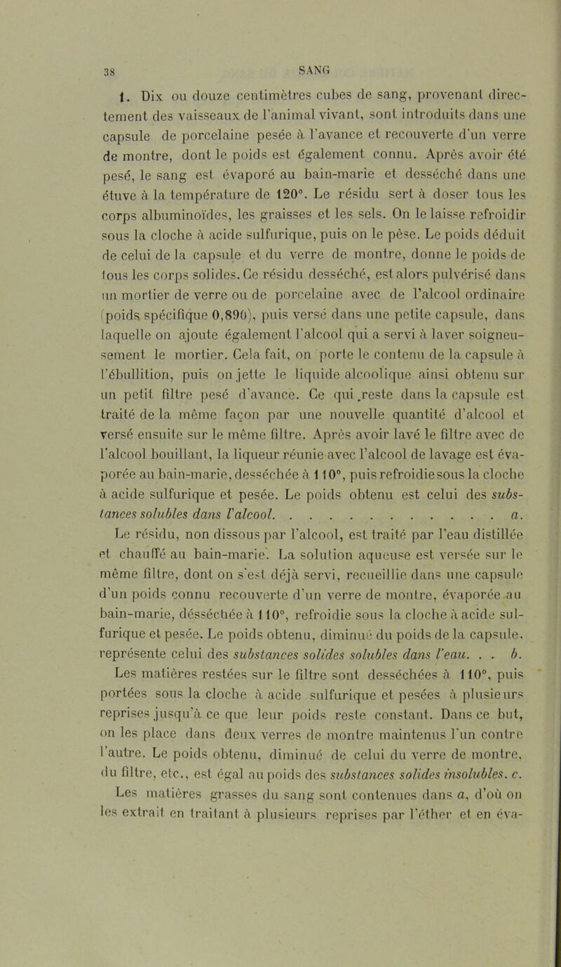 1. Dix ou douze centimètres cubes de sang, provenant direc- tement des vaisseaux de l’animal vivant, sont introduits dans une capsule de porcelaine pesée à l’avance et recouverte d’un verre de montre, dont le poids est également connu. Après avoir été pesé, le sang est évaporé au bain-marie et desséché dans une étuve à la température de 120°. Le résidu sert à doser tous les corps albuminoïdes, les graisses et les sels. On le laisse refroidir sous la cloche à acide sulfurique, puis on le pèse. Le poids déduit de celui de la capsule et du verre de montre, donne le poids de tous les corps solides. Ce résidu desséché, est alors pulvérisé dans un mortier de verre ou de porcelaine avec de l’alcool ordinaire ( poids spécifique 0,890), puis versé dans une petite capsule, dans laquelle on ajoute également l'alcool qui a servi à laver soigneu- sement le mortier. Gela fait, on porte le contenu de la capsule à l’ébullition, puis on jette le liquide alcoolique ainsi obtenu sur un petit filtre pesé d’avance. Ce qui.reste dans la capsule est traité de la même façon par une nouvelle quantité d’alcool et versé ensuite sur le même filtre. Après avoir lavé le filtre avec de l’alcool bouillant, la liqueur réunie avec l’alcool de lavage est éva- porée au bain-marie, desséchée à 110°, puisrefroidiesous la cloche à acide sulfurique et pesée. Le poids obtenu est celui des subs- tances solubles dans l'alcool a. Le résidu, non dissous par l’alcool, est traité par l’eau distillée et chauffé au bain-marie. La solution aqueuse est versée sur le même filtre, dont on s’est déjà servi, recueillie dans une capsule d’un poids connu recouverte d’un verre de montre, évaporée au bain-marie, desséchée à 110°, refroidie sous la cloche à acide sul- furique et pesée. Le poids obtenu, diminué du poids de la capsule, représente celui des substances solides solubles dans l’eau. . . b. Les matières restées sur le filtre sont desséchées à 110°, puis portées sous la cloche à acide sulfurique et pesées à plusieurs reprises jusqu’à ce que leur poids reste constant. Dans ce but, on les place dans deux verres de montre maintenus l’un contre 1 autre. Le poids obtenu, diminué de celui du verre de montre, du filtre, etc., est égal au poids des substances solides insolubles, c. Les matières grasses du sang sont contenues dans a, d’où on les exlrail en traitant à plusieurs reprises par l’éther et en éva-