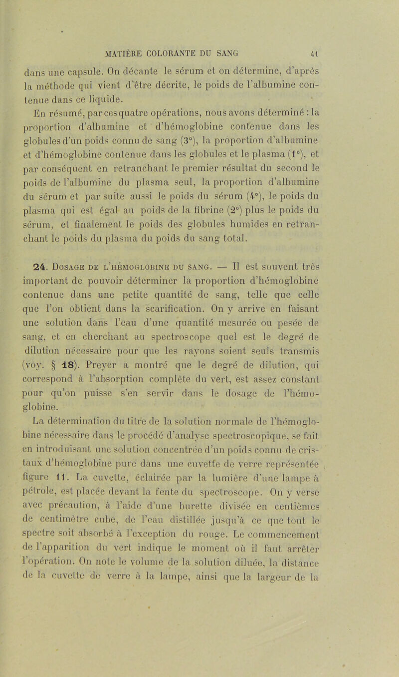 dans une capsule. On décante le sérum et on détermine, d’après la méthode qui vient d’être décrite, le poids de l’albumine con- tenue dans ce liquide. En résumé, par ces quatre opérations, nous avons déterminé :1a proportion d’albumine et d’hémoglobine contenue dans les globules d’un poids connu de sang (3°), la proportion d’albumine et d’hémoglobine contenue dans les globules et le plasma (1°), et par conséquent en retranchant le premier résultat du second le poids de l’albumine du plasma seul, la proportion d’albumine du sérum et par suite aussi le poids du sérum (4°), le poids du plasma qui est égal au poids de la fibrine (2°) plus le poids du sérum, et finalement le poids des globules humides en retran- chant le poids du plasma du poids du sang total. 24. Dosage de i/hêmoglobine du sang. — Il est souvent très important de pouvoir déterminer la proportion d’hémoglobine contenue dans une petite quantité de sang, telle que celle que l’on obtient dans la scarification. On y arrive en faisant une solution dans l’eau d’une quantité mesurée ou pesée de sang, et en cherchant au spectroscope quel est le degré de dilution nécessaire pour que les rayons soient seuls transmis (vov. § 18). Preyer a montré que le degré de dilution, qui correspond à l’absorption complète du vert, est assez constant pour qu’on puisse s’en servir dans le dosage de l’hémo- globine. La détermination du titre de la solution normale de l’hémoglo- bine nécessaire dans le procédé d’analyse spectroscopique, se fait en introduisant une solution concentrée d’un poids connu de cris- taux d’hémoglobine pure dans une cuvette de verre représentée figure 11. La cuvette, éclairée par la lumière d’une lampe à pétrole, est placée devant la fente du spectroscope. On y verse avec précaution, à l’aide d’une burette divisée en centièmes de centimètre cube, de l’eau distillée jusqu’à ce que tout le spectre soit absorbé à l’exception du rouge. Le commencement de l’apparition du vert indique le moment où il faut arrêter l’opération. On note le volume de la solution diluée, la distance de la cuvette de verre à la lampe, ainsi que la largeur de la