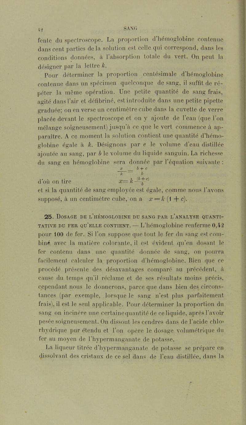 /. a fcnlc du spectroscope. La proportion d’hémoglobine contenue dans cent parties delà solution est celle qui correspond, dans les conditions données, à l’absorption totale du vert. On peut la désigner par la lettre k. Pour déterminer la proportion centésimale d’hémoglobine contenue dans un spécimen quelconque de sang, il suffit de ré- péter la même opération. Une petite quantité de sang frais, agité dans l’air et défibriné, est introduite dans une petite pipette graduée; on en verse un centimètre cube dans la cuvette de verre placée devant le spectroscope et on y ajoute de l’eau (que l’on mélange soigneusement) jusqu’à ce que le vert commence à ap- paraître. A ce moment la solution contient une quantité d’hémo- globine égale à k. Désignons par e le volume d’eau distillée ajoutée au sang, par b le volume du liquide sanguin. La richesse du sang en hémoglobine sera donnée par l’équation suivante : x b -f* c A b d'où on tire x= k-b)j~c) et si la quantité de sang employée est égale, comme nous l’avons supposé, à un centimètre cube, on a x = k (t + c). 25. Dosage de l’hémoglobine du sang par l’analyse quanti- tative du fer qu’elle contient. — L’hémoglobine renferme 0,42 pour 100 de fer. Si l’on suppose que tout le fer du sang est com- biné avec la matière colorante, il est évident qu’en dosant le fer contenu dans une quantité donnée de sang, on pourra facilement calculer la proportion d’hémoglobine. Bien que ce procédé présente des désavantages comparé au précédent, à cause du temps qu’il réclame et de ses résultats moins précis, cependant nous le donnerons, parce que dans bien des circons- tances (par exemple, lorsque le sang n’est plus parfaitement frais), il est Je seul applicable. Pour déterminer la proportion du sang on incinère une certaine quantité de ce liquide, après l’avoir pesée soigneusement. On dissout les cendres dans de l’acide chlo- rhydrique pur étendu et l’on opère le dosage volumétrique du fer au moyen de l’hypermanganate de potasse. La liqueur titrée d’hypermanganate de potasse se prépare en dissolvant des cristaux de ce sel dans de l’eau distillée, dans la