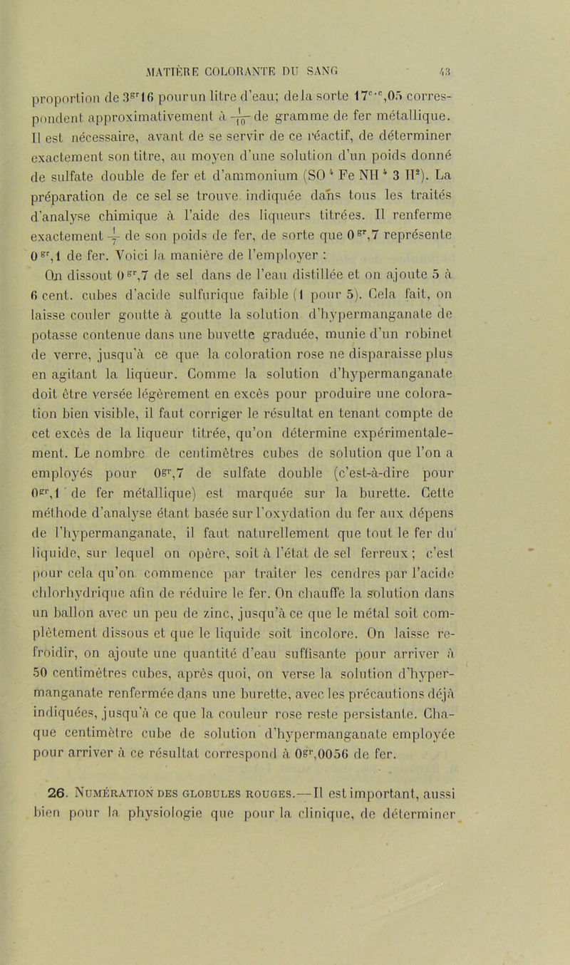proportion de 3Br16 pourun litre d’eau; delà sorte 17cc,05 corres- pondent approximativement à-jj-de gramme de fer métallique. Il est nécessaire, avant de se servir de ce réactif, de déterminer exactement son titre, au moyen d’une solution d’un poids donné de sulfate double de fer et d’ammonium (SO 4 Fe NH v 3 IP). La préparation de ce sel se trouve indiquée dans tous les traités d'analyse chimique à l’aide des liqueurs titrées. Il renferme exactement 4- de son poids de fer, de sorte que 0Br,7 représente 0sr,l de fer. Voici la manière de l’employer : Oji dissout 0gr,7 de sel dans de l’eau distillée et on ajoute 5 à firent, cubes d’acide sulfurique faible (I pour 5). Cela fait, on laisse couler goutte à goutte la solution d’hypermanganate de potasse contenue dans une buvette graduée, munie d’un robinet de verre, jusqu’à ce que la coloration rose ne disparaisse plus en agitant la liqueur. Comme la solution d’hypermanganate doit être versée légèrement en excès pour produire une colora- tion bien visible, il faut corriger le résultat en tenant compte de cet excès de la liqueur titrée, qu’on détermine expérimentale- ment. Le nombre de centimètres cubes de solution que l’on a employés pour 0?r,7 de sulfate double (c’est-à-dire pour 0*^,1 de fer métallique) est marquée sur la burette. Cette méthode d’analyse étant basée sur l’oxydation du fer aux dépens de l’hypermanganate, il faut naturellement que tout le fer du liquide, sur lequel on opère, soit à l’état de sel ferreux; c’est pour cela qu’on commence par traiter les cendres par l’acide chlorhydrique afin de réduire le fer. On chauffe la solution dans un ballon avec un peu de zinc, jusqu’à ce que le métal soit com- plètement dissous et que le liquide soit incolore. On laisse re- froidir, on ajoute une quantité d’eau suffisante pour arriver à 50 centimètres cubes, après quoi, on verse la solution d’hyper- manganate renfermée dans une burette, avec les précautions déjà indiquées, jusqu’à ce que la couleur rose reste persistante. Cha- que centimètre cube de solution d’hypermanganate employée pour arriver à ce résultat correspond à 0&,-,0056 de fer. 26. Numération des globules rouges.—Il est important, aussi bien pour la physiologie que pour la clinique, de déterminer