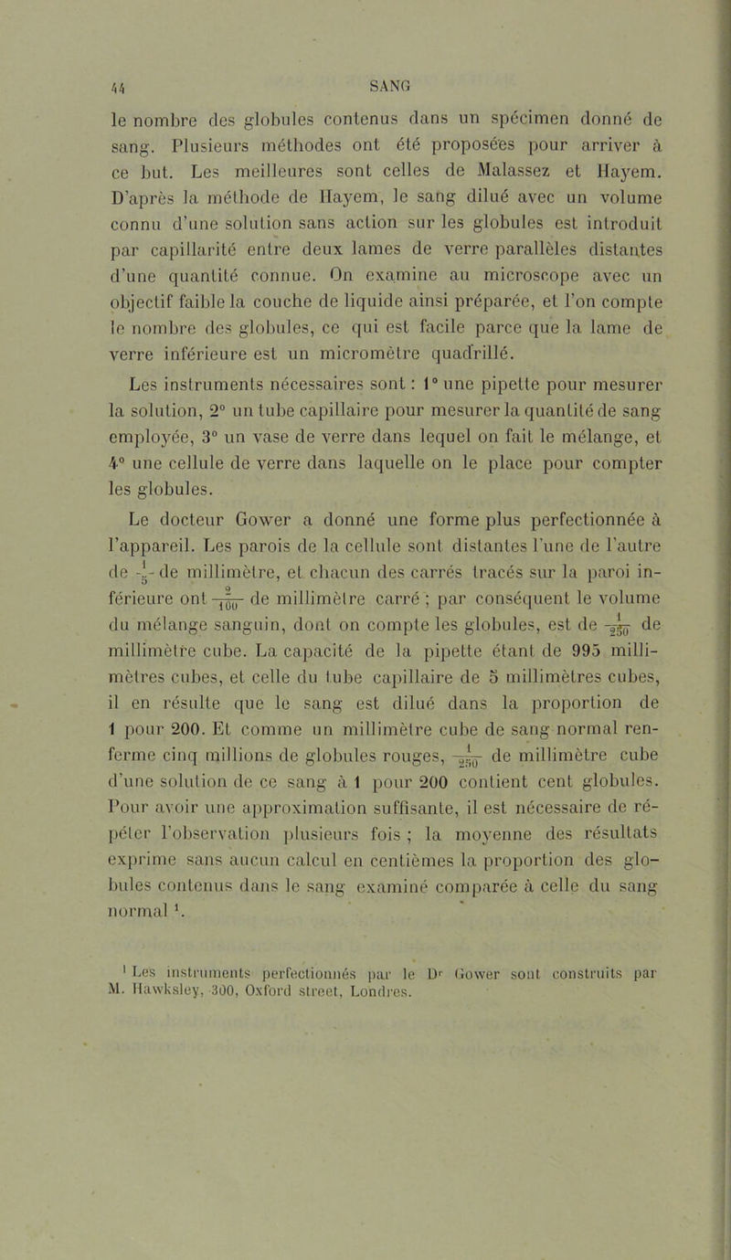 le nombre des globules contenus dans un spécimen donné de sang. Plusieurs méthodes ont été proposées pour arriver à ce but. Les meilleures sont celles de Malassez et Haÿem. D’après la méthode de Ilayem, le sang dilué avec un volume connu d’une solution sans action sur les globules est introduit par capillarité entre deux lames de verre parallèles distantes d’une quantité connue. On examine au microscope avec un objectif faible la couche de liquide ainsi préparée, et l’on compte le nombre des globules, ce qui est facile parce que la lame de verre inférieure est un micromètre quadrillé. Les instruments nécessaires sont : 1° une pipette pour mesurer la solution, 2° un tube capillaire pour mesurer la quantité de sang- employée, 3° un vase de verre dans lequel on fait le mélange, et 4° une cellule de verre dans laquelle on le place pour compter les globules. Le docteur Gower a donné une forme plus perfectionnée à l’appareil. Les parois de la cellule sont distantes l’une de l’autre de -î-de millimètre, et chacun des carrés tracés sur la paroi in- férieure ontde millimètre carré ; par conséquent le volume du mélange sanguin, dont on compte les globules, est de de millimètre cube. La capacité de la pipette étant de 995 milli- mètres cubes, et celle du tube capillaire de 5 millimètres cubes, il en résulte que le sang est dilué dans la proportion de 1 pour 200. Et comme un millimètre cube de sang normal ren- ferme cinq millions de globules rouges, -5—- de millimètre cube d’une solution de ce sang à 1 pour 200 contient cent globules. Pour avoir une approximation suffisante, il est nécessaire de ré- péter l’observation plusieurs fois ; la moyenne des résultats exprime sans aucun calcul en centièmes la proportion des glo- bules contenus dans le sang examiné comparée à celle du sang normal '. 1 Les instruments perfectionnés par le Dr Gower sont construits par M. Hawksley, 300, Oxford Street, Londres.