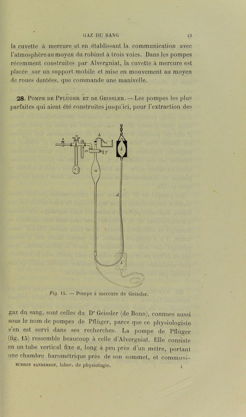 la cuvette à mercure et en établissant la communication avec l’atmosphère au moyen du robinet à trois voies. Dans les pompes récemment construites par Alvergniat, la cuvette à mercure est placée sur un support mobile et mise en mouvement au moyen de roues dentées, que commande une manivelle. 28. Pompe de Pfluger et de Geissler. — Les pompes les plu* parfaites qui aient été construites jusqu’ici, pour l’extraction des gaz du sang, sont celles du Dr Geissler (de Bonn), connues aussi sous le nom de pompes de Pfliiger, parce que ce physiologiste s’en est servi dans ses recherches. La pompe de Pfluger (fig. 15) ressemble beaucoup à celle d'Alvergniat. Elle consiste en un tube vertical fixe a, long à peu près d un mètre, portant une chambre barométrique près de son sommet, et communi- BUUDO.N SANüiiitsoN, lubor. de physiologie. 4