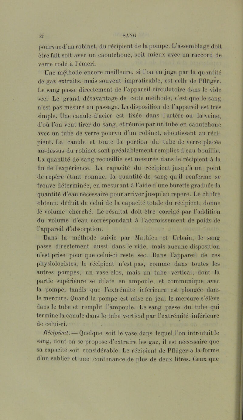 pourvued’un robinet, du récipient de lu pompe. L’assemblage doit être fait soit avec un caoutchouc, soit mieux avec un raccord de verre rodé à l'émeri. Une méthode encore meilleure, si l’on en juge par la quantité de gaz extraits, mais souvent impraticable, est celle de Pflüger. Le sang passe directement de l’appareil circulatoire dans le vide sec. Le grand désavantage de cette méthode, c’est que le sang n'est pas mesuré au passage. La disposition de l’appareil est très simple. Une canule d’acier est fixée dans l’artère ou la veine, d’où l’on veut tirer du sang, et réunie par un tube en caoutchouc avec un tube de verre pourvu d’un robinet, aboutissant au réci- pient. La canule et toute la portion du tube de verre placée au-dessus du robinet sont préalablement remplies d’eau bouillie. La quantité de sang recueillie est mesurée dans le. récipient à la fin de l’expérience. La capacité du récipient jusqu’à un point de repère étant connue, la quantité de sang qu’il renferme se trouve déterminée, en mesurant à l’aide d’une burette graduée la quantité d’eau nécessaire pour arriver jusqu’au repère. Le chilire obtenu, déduit de celui de la capacité totale du récipient, donne le volume cherché. Le résultat doit être corrigé par l'addition du volume d’eau correspondant à l’accroissement de poids de l’appareil d’absorption. Dans la méthode suivie par Mathieu et Urbain, le sang passe directement aussi dans le vide, mais aucune disposition n’est prise pour que celui-ci reste sec. Dans l’appareil de ces physiologistes, le récipient n’est pas, comme dans toutes les autres pompes, un vase clos, mais un tube vertical, dont la partie supérieure se dilate en ampoule, et communique avec la pompe, tandis que l’extrémité inférieure est plongée dans le mercure. Quand la pompe est mise en jeu, le mercure s’élève dans le tube et remplit l’ampoule. Le sang passe du tube qui termine la canule dans le tube vert ical par l’extrémité inférieure de celui-ci. Récipient. — Quelque soit le vase dans lequel l’on introduit le sang, dont on se propose d’extraire les gaz, il est nécessaire que sa capacité soit considérable. Le récipient de Pflüger a la forme d’un sablier et une contenance de plus de deux litres. Ceux que