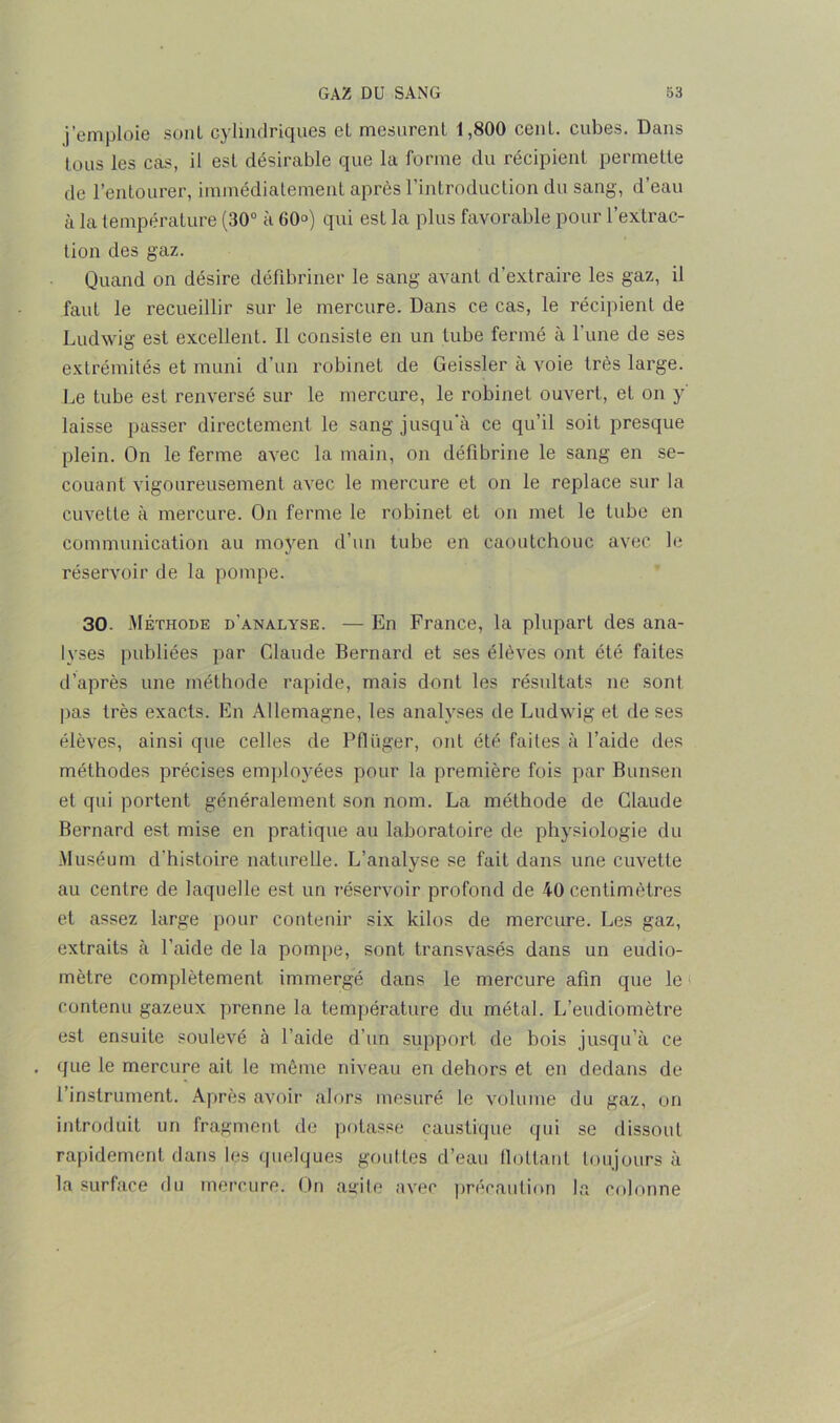 j’emploie sont cylindriques el mesurent 1,800 cent, cubes. Dans tous les cas, il est désirable que la forme du récipient permette de l’entourer, immédiatement après l’introduction du sang, d’eau à la température (30° à 60°) qui est la plus favorable pour l’extrac- tion des gaz. Quand on désire défibriner le sang avant d’extraire les gaz, il faut le recueillir sur le mercure. Dans ce cas, le récipient de Ludwig est excellent. Il consiste en un tube fermé à l'une de ses extrémités et muni d’un robinet de Geissler à voie très large. Le tube est renversé sur le mercure, le robinet ouvert, et on y laisse passer directement le sang jusqu'à ce qu’il soit presque plein. On le ferme avec la main, on défibriné le sang en se- couant vigoureusement avec le mercure et on le replace sur la cuvette à mercure. On ferme le robinet et on met le tube en communication au moyen d’un tube en caoutchouc avec le réservoir de la pompe. 30. Méthode d'analyse. — En France, la plupart des ana- lyses publiées par Claude Bernard et ses élèves ont été faites d’après une méthode rapide, mais dont les résultats ne sont pas très exacts. En Allemagne, les analyses de Ludwig et de ses élèves, ainsi que celles de Pflüger, ont été faites à l’aide des méthodes précises employées pour la première fois par Bunsen et qui portent généralement son nom. La méthode de Claude Bernard est mise en pratique au laboratoire de physiologie du Muséum d'histoire naturelle. L’analyse se fait dans une cuvette au centre de laquelle est un réservoir profond de 40 centimètres et assez large pour contenir six kilos de mercure. Les gaz, extraits à l’aide de la pompe, sont transvasés dans un eudio- mètre complètement immergé dans le mercure afin que le contenu gazeux prenne la température du métal. L’eudiomètre est ensuite soulevé à l’aide d’un support de bois jusqu’à ce que le mercure ait le même niveau en dehors et en dedans de l’instrument. Après avoir alors mesuré le volume du gaz, on introduit un fragment de potasse caustique qui se dissout rapidement dans les quelques gouttes d’eau flottant toujours à la surface du mercure. On auile avec précaution la colonne