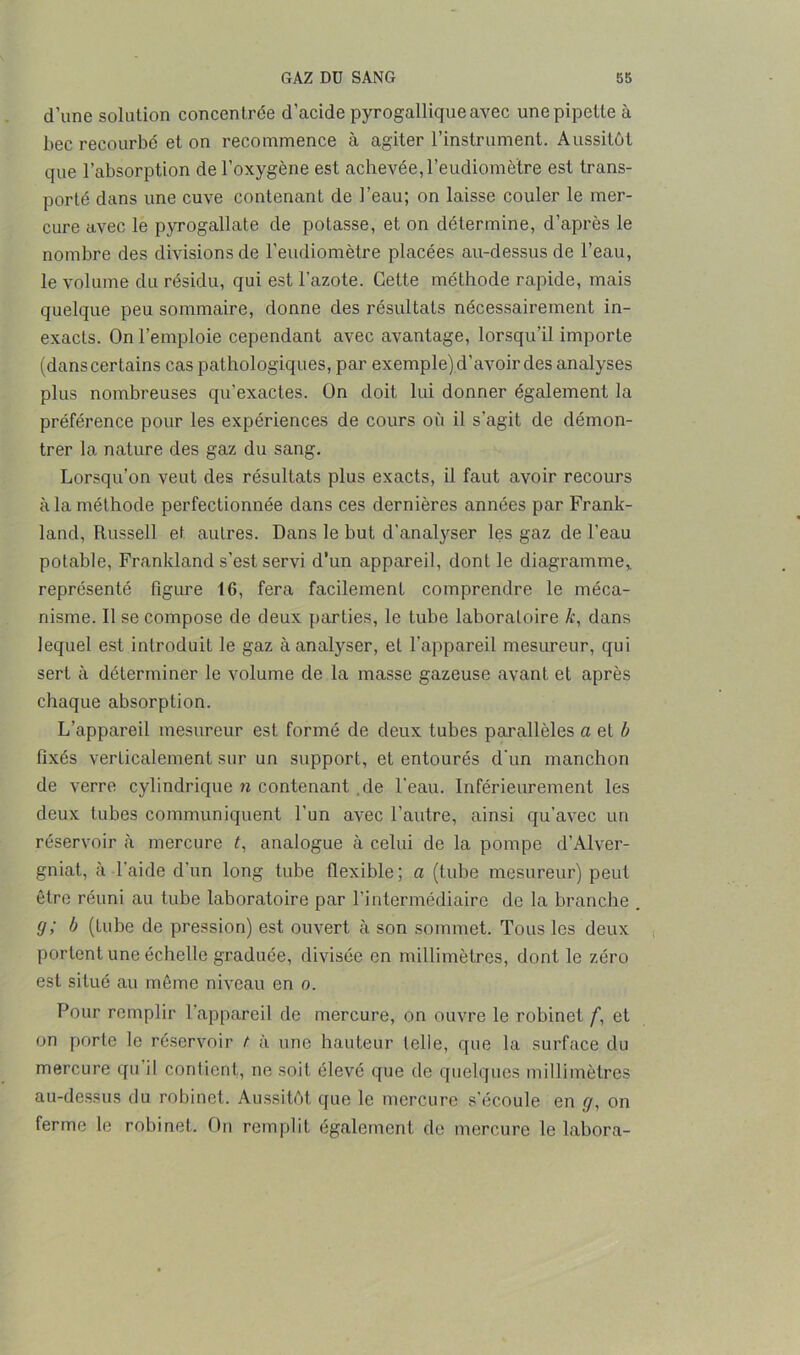 d'une solution concentrée d’acide pyrogallique avec une pipette à bec recourbé et on recommence à agiter l’instrument. Aussitôt que l’absorption de l’oxygène est achevée, l’eudiomètre est trans- porté dans une cuve contenant de l’eau; on laisse couler le mer- cure avec le pyrogallate de potasse, et on détermine, d’après le nombre des divisions de l’eudiomètre placées au-dessus de l’eau, le volume du résidu, qui est l’azote. Cette méthode rapide, mais quelque peu sommaire, donne des résultats nécessairement in- exacts. On l’emploie cependant avec avantage, lorsqu’il importe (dans certains cas pathologiques, par exemple) d’avoir des analyses plus nombreuses qu'exactes. On doit lui donner également la préférence pour les expériences de cours où il s’agit de démon- trer la nature des gaz du sang. Lorsqu’on veut des résultats plus exacts, il faut avoir recours à la méthode perfectionnée dans ces dernières années par Frank- land, Russell et autres. Dans le but d'analyser les gaz de l’eau potable, Frankland s’est servi d’un appareil, dont le diagramme* représenté figure 16, fera facilement comprendre le méca- nisme. Il se compose de deux parties, le tube laboratoire k, dans lequel est introduit le gaz à analyser, et l’appareil mesureur, qui sert à déterminer le volume de la masse gazeuse avant et après chaque absorption. L’appareil mesureur est formé de deux tubes parallèles a et b fixés verticalement sur un support, et entourés d’un manchon de verre cylindrique n contenant .de l’eau. Inférieurement les deux tubes communiquent l’un avec l’autre, ainsi qu’avec un réservoir à mercure t, analogue à celui de la pompe d’Alver- gniat, à l’aide d’un long tube flexible; a (tube mesureur) peut être réuni au tube laboratoire par l’intermédiaire de la branche . g; b (tube de pression) est ouvert à son sommet. Tous les deux portent une échelle graduée, divisée en millimètres, dont le zéro est situé au même niveau en o. Pour remplir l’appareil de mercure, on ouvre le robinet f, et on porte le réservoir t à une hauteur telle, que la surface du mercure qu il contient, ne soit élevé que de quelques millimètres au-dessus du robinet. Aussitôt que le mercure s’écoule en g, on ferme le robinet. On remplit également de mercure le labora-