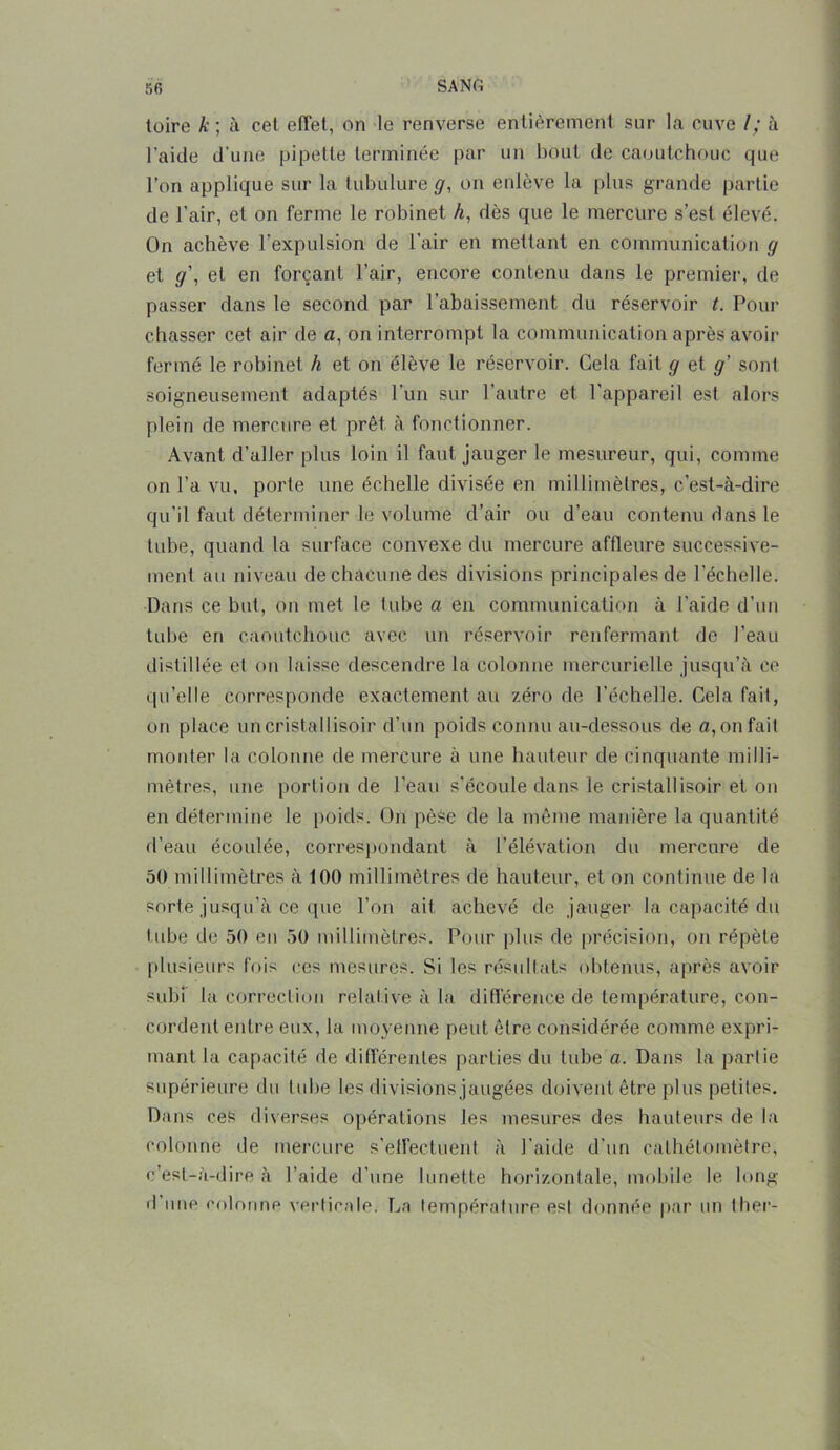 toire k; à cel effet, on le renverse entièrement sur la cuve I; à l’aide d’une pipette terminée par un bout de caoutchouc que l’on applique sur la tubulure g, on enlève la plus grande partie de l’air, et on ferme le robinet A, dès que le mercure s’est élevé. On achève l’expulsion de l'air en mettant en communication g et g\ et en forçant l’air, encore contenu dans le premier, de passer dans le second par l’abaissement du réservoir t. Pour chasser cet air de a, on interrompt la communication après avoir fermé le robinet h et on élève le réservoir. Cela fait g et g' sont soigneusement adaptés l’un sur l’autre et l'appareil est alors plein de mercure et prêt à fonctionner. Avant d’aller plus loin il faut jauger le mesureur, qui, comme on l’a vu, porte une échelle divisée en millimètres, c’est-à-dire qu'il faut déterminer le volume d’air ou d’eau contenu dans le tube, quand la surface convexe du mercure affleure successive- ment au niveau de chacune des divisions principales de l’échelle. Dans ce but, on met le tube a en communication à l'aide d’un tube en caoutchouc avec un réservoir renfermant de l’eau distillée et on laisse descendre la colonne mercurielle jusqu’à ce qu’elle corresponde exactement au zéro de l’échelle. Cela fait, on place uncristallisoir d’un poids connu au-dessous de o,onfait monter la colonne de mercure à une hauteur de cinquante milli- mètres, une portion de l’eau s’écoule dans le cristallisoir et on en détermine le poids. On pèse de la même manière la quantité d’eau écoulée, correspondant à l’élévation du mercure de 50 millimètres à 100 millimètres de hauteur, et on continue de la sorte jusqu’à ce que l’on ait achevé de jauger la capacité du tube de 50 eu 50 millimètres. Pour plus de précision, on répète plusieurs fois ces mesures. Si les résultats obtenus, après avoir subi la correction relative à la différence de température, con- cordent entre eux, la moyenne peut être considérée comme expri- mant la capacité de différentes parties du tube a. Dans la partie supérieure du tube les divisions jaugées doivent être plus petites. Dans ces diverses opérations les mesures des hauteurs de la colonne de mercure s’effectuent à l’aide d’un cathétoinètre, c’est-à-dire à l’aide d’une lunette horizontale, mobile le long d’une colonne verticale. La température est donnée par un ther-