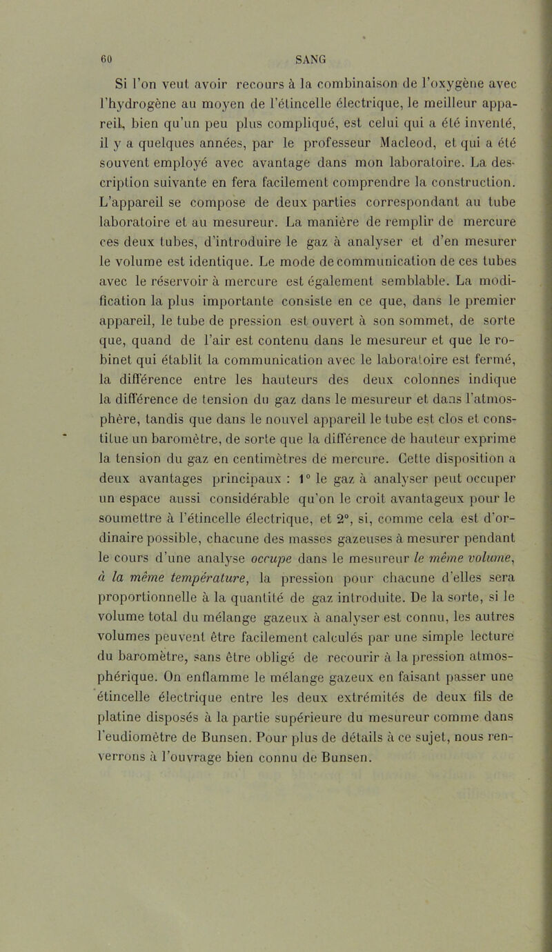 Si l’on veut avoir recours à la combinaison de l’oxygène avec l’hydrogène au moyen de l’étincelle électrique, le meilleur appa- reil, bien qu’un peu plus compliqué, est celui qui a élé inventé, il y a quelques années, par le professeur Macleocl, et qui a été souvent employé avec avantage dans mon laboratoire. La des- cription suivante en fera facilement comprendre la construction. L’appareil se compose de deux parties correspondant au tube laboratoire et au mesureur. La manière de remplir de mercure ces deux tubes, d’introduire le gaz à analyser et d’en mesurer le volume est identique. Le mode de communication de ces tubes avec le réservoir à mercure est également semblable. La modi- fication la plus importante consiste en ce que, dans le premier appareil, le tube de pression est ouvert à son sommet, de sorte que, quand de l’air est contenu dans le mesureur et que le ro- binet qui établit la communication avec le laboratoire est fermé, la différence entre les hauteurs des deux colonnes indique la différence de tension du gaz dans le mesureur et dans l’atmos- phère, tandis que dans le nouvel appareil le tube est clos et cons- titue un baromètre, de sorte que la différence de hauteur exprime la tension du gaz en centimètres de mercure. Cette disposition a deux avantages principaux : 10 le gaz à analyser peut occuper un espace aussi considérable qu’on le croit avantageux pour le soumettre à l’étincelle électrique, et 2°, si, comme cela est d'or- dinaire possible, chacune des masses gazeuses à mesurer pendant le cours d’une analyse occupe dans le mesureur le même volume, à la même température, la pression pour chacune d'elles sera proportionnelle à la quantité de gaz introduite. De la sorte, si le volume total du mélange gazeux à analyser est connu, les autres volumes peuvent être facilement calculés par une simple lecture du baromètre, sans être obligé de recourir à la pression atmos- phérique. On enflamme le mélange gazeux en faisant passer une étincelle électrique entre les deux extrémités de deux fils de platine disposés à la partie supérieure du mesureur comme dans l’eudiomètre de Bunsen. Pour plus de détails à ce sujet, nous ren- verrons à l’ouvrage bien connu de Bunsen.