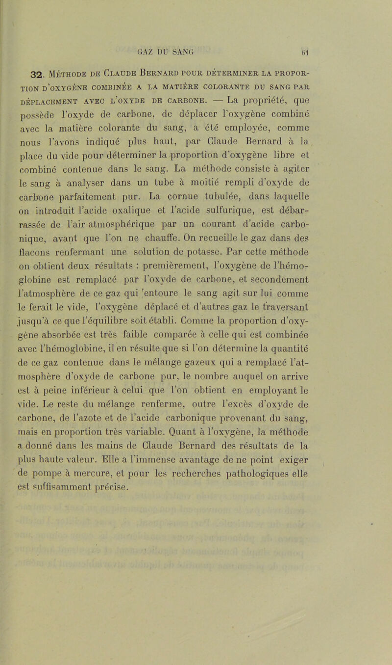 32. Méthode de Claude Bernard pour déterminer la propor- tion d’oxygène combinée a la matière colorante du sang par déplacement avec l’oxyde de carbone. — La propriété, que possède l'oxyde de carbone, de déplacer l’oxygène combiné avec la matière colorante du sang, a été employée, comme nous l’avons indiqué plus haut, par Claude Bernard à la place du vide pour déterminer la proportion d’oxygène libre et combiné contenue dans le sang. La méthode consiste à agiter le sang à analyser dans un tube à moitié rempli d’oxyde de carbone parfaitement pur. La cornue tubulée, dans laquelle on introduit l’acide oxalique et l’acide sulfurique, est débar- rassée de l’air atmosphérique par un courant d’acide carbo- nique, avant que l’on ne chauffe. On recueille le gaz dans des flacons renfermant une solution de potasse. Par cette méthode on obtient deux résultats : premièrement, l’oxygène de l'hémo- globine est remplacé par l’oxyde de carbone, et secondement l’atmosphère de ce gaz qui entoure le sang agit sur lui comme le ferait le vide, l’oxygène déplacé et d’autres gaz le traversant jusqu’à ce que l’équilibre soit établi. Comme la proportion d’oxy- gène absorbée est très faible comparée à celle qui est combinée avec l’hémoglobine, il en résulte que si l’on détermine la quantité de ce gaz contenue dans le mélange gazeux qui a remplacé l’at- mosphère d’oxyde de carbone pur, le nombre auquel on arrive est à peine inférieur à celui que l’on obtient en employant le vide. Le reste du mélange renferme, outre l’excès d’oxyde de carbone, de l’azote et de l’acide carbonique provenant du sang, mais en proportion très variable. Quant à l’oxygène, la méthode a donné dans les mains de Claude Bernard des résultats de la plus haute valeur. Elle a l’immense avantage de ne point exiger de pompe à mercure, et pour les recherches pathologiques elle est suffisamment précise.