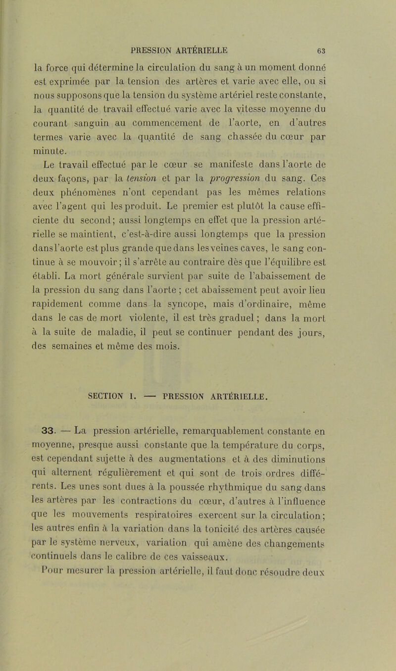 la force qui détermine la circulation du sang à un moment donné est exprimée par la tension des artères et varie avec elle, ou si nous supposons que la tension du système artériel reste constante, la quantité de travail effectué varie avec la vitesse moyenne du courant sanguin au commencement de l’aorte, en d'autres termes varie avec la quantité de sang chassée du cœur par minute. Le travail effectué par le cœur se manifeste dans l’aorte de deux façons, par la tension et par la progression du sang. Ces deux phénomènes n’ont cependant pas les mêmes relations avec l’agent qui les produit. Le premier est plutôt la cause effi- ciente du second ; aussi longtemps en effet que la pression arté- rielle se maintient, c’est-à-dire aussi longtemps que la pression dansl'aorte est plus grande que dans lesveines caves, le sang con- tinue à se mouvoir; il s’arrête au contraire dès que l’équilibre est établi. La mort générale survient par suite de l’abaissement de la pression du sang dans l’aorte ; cet abaissement peut avoir lieu rapidement comme dans la syncope, mais d’ordinaire, même dans le cas de mort violente, il est très graduel ; dans la mort à la suite de maladie, il peut se continuer pendant des jours, des semaines et même des mois. SECTION 1. — PRESSION ARTÉRIELLE. 33. — La pression artérielle, remarquablement constante en moyenne, presque aussi constante que la température du corps, est cependant sujette à des augmentations et à des diminutions qui alternent régulièrement et qui sont de trois ordres diffé- rents. Les unes sont dues à la poussée rhythmique du sang dans les artères par les contractions du cœur, d’autres à l’influence que les mouvements respiratoires exercent sur la circulation ; les autres enfin à la variation dans la tonicité des artères causée par le système nerveux, variation qui amène des changements continuels dans le calibre de ces vaisseaux. Pour mesurer la pression artérielle, il faut donc résoudre deux