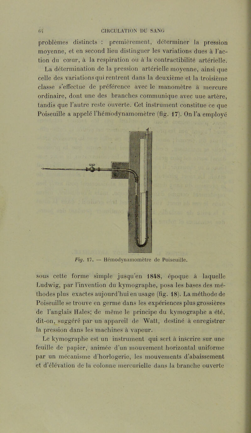 problèmes distincts : premièrement, déterminer la pression moyenne, et en second lieu distinguer les variations dues à l’ac- tion du cœur, à la respiration ou à la contractibilité artérielle. La détermination de la pression artérielle moyenne, ainsi que celle des variations qui rentrent dans la deuxième et la troisième classe s'effectue de préférence avec le manomètre à mercure ordinaire, dont une des branches communique avec uue artère, tandis que l’autre reste ouverte. Cet instrument constitue ce que Poiseuille a appelé l’hémodynamomètre (fig. 17). On l’a employé Fig. 17. — Hémodynamomètre de Poiseuille. sous cette forme simple jusqu’en 1848, époque à laquelle Ludwig, par l'invention du kymographe, posa les bases des mé- thodes plus exactes aujourd’hui en usage (fig. 18). La méthode de Poiseuille se trouve en germe dans les expériences plus grossières de l’anglais Haies; de même le principe du kymographe a été, dit-on, suggéré par un appareil de Watt, destiné à enregistrer la pression dans les machines à vapeur. Le kymographe est un instrument qui sert à inscrire sur une feuille de papier, animée d’un mouvement horizontal uniforme par un mécanisme d’horlogerie, les mouvements d’abaissement et d’élévation de la colonne mercurielle dans la branche ouverte