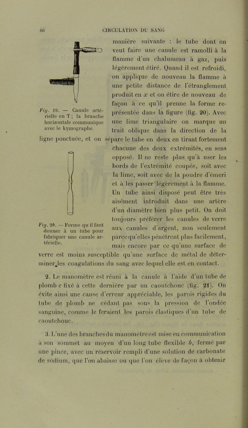 Fig. 19. — Canule arté- rielle en T ; la branche horizontale communique avec le kymographe. manière suivante : le tube dont on veut faire une canule est ramolli à la tlannne d'un chalumeau à gaz, puis légèrement étiré. Quand il est refroidi, on applique de nouveau la flamme à I une petite distance de l’étranglement \ produit en x et on étire de nouveau de façon à ce qu'il prenne la forme re- présentée dans la ligure (fig. 20). Avec une lime triangulaire on marque un trait oblique dans la direction de la ligne ponctuée, et on sépare le tube en deux en tirant fortement chacune des deux extrémités, en sens opposé. Il ne reste plus qu’à user les bords de l’extrémité coupée, soit avec la lime, soit avec de la poudre d'émeri et à les passer'légèrement à la flamme. Un tube ainsi disposé peut être très aisément introduit dans une artère d’un diamètre bien plus petit. On doit toujours préférer les canules de verre aux canules d’argent, non seulement parce qu elles pénètrent plus facilement, mais encore par ce qu’une surface de verre est moins susceptible qu’une surface de métal de déter- miner Jes coagulations du sang avec lequel elle est en contact. Fig. 20. — Forme qu il faut donner un tube pour fabriquer une canule ar- térielle. 2. Le manomètre est réuni à la canule à l'aide d’un tube de plomb c fixé à cette dernière par un caoutchouc (flg. 21). On évite ainsi une cause d’erreur appréciable, les parois rigides du lube de plomb ne cédant pas sous la pression de l’ondée sanguine, comme le feraient les parois élastiques d’un tube de caoutchouc. 3. L’une des branchesdu manomètre est mise en communication à son sommet au moyen d’un long lube flexible b, fermé par une pince, avec un réservoir rempli d’une solution de carbonate de sodium, que l’on abaisse ou que l’on élève de façon à obtenir