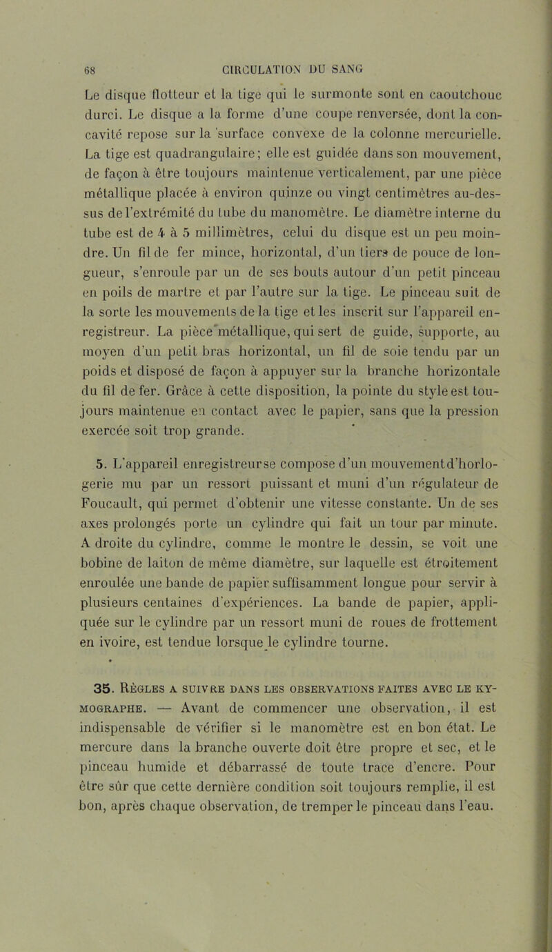 Le disque flotteur et la tige qui le surmonte sont en caoutchouc durci. Le disque a la forme d’une coupe renversée, dont la con- cavité repose sur la surface convexe de la colonne mercurielle. La tige est quadrangulaire; elle est guidée dans son mouvement, de façon à être toujours maintenue verticalement, par une pièce métallique placée à environ quinze ou vingt centimètres au-des- sus de l’extrémité du tube du manomètre. Le diamètre interne du tube est de 4 à 5 millimètres, celui du disque est un peu moin- dre. Un fil de fer mince, horizontal, d’un liera de pouce de lon- gueur, s’enroule par un de ses bouts autour d’un petit pinceau en poils de martre et par l’autre sur la tige. Le pinceau suit de la sorte les mouvements de la tige et les inscrit sur l’appareil en- registreur. La piôce’métallique, qui sert de guide, supporte, au moyen d’un petiL bras horizontal, un fil de soie tendu par un poids et disposé de façon à appuyer sur la branche horizontale du fil de fer. Grâce à cette disposition, la pointe du style est tou- jours maintenue en contact avec le papier, sans que la pression exercée soit trop grande. 5. L’appareil enregistreurse compose d’un mouvement d’horlo- gerie mu par un ressort puissant et muni d’un régulateur de Foucault, qui permet d’obtenir une vitesse constante. Un de ses axes prolongés porte un cylindre qui fait un tour par minute. A droite du cylindre, comme le montre le dessin, se voit une bobine de laiton de meme diamètre, sur laquelle est étroitement enroulée une bande de papier suffisamment longue pour servir à plusieurs centaines d’expériences. La bande de papier, appli- quée sur le cylindre par un ressort muni de roues de frottement en ivoire, est tendue lorsque le cylindre tourne. 35. Règles a suivre dans les observations faites avec le ky- mographe. — Avant de commencer une observation, il est indispensable de vérifier si le manomètre est en bon état. Le mercure dans la branche ouverte doit être propre et sec, et le pinceau humide et débarrassé de toute trace d’encre. Pour être sûr que cette dernière condition soit toujours remplie, il est bon, après chaque observation, de tremper le pinceau dans l’eau.