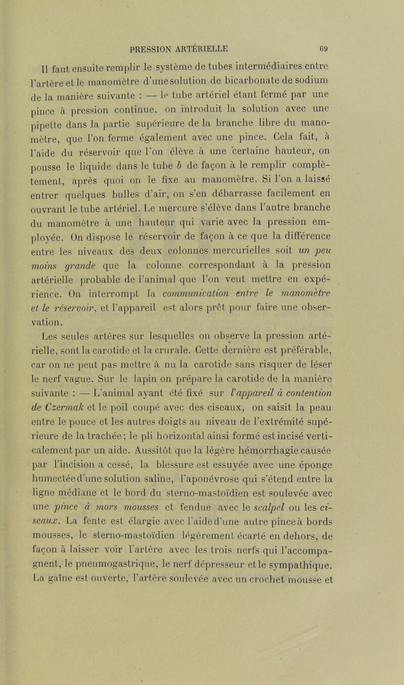 Il faut ensuite remplir le système de tubes intermédiaires entre l’artère et le manomètre d’une solution de bicarbonate de sodium de la manière suivante : — le tube artériel étant fermé par une pince à pression continue, on introduit la solution avec une pipette dans la partie supérieure de la branche libre du mano- mètre, que l’on ferme également avec une pince. Cela fait, à l'aide du réservoir que l’on élève à une certaine hauteur, on pousse le liquide dans le tube b de façon à le remplir complè- tement, après quoi on le fixe au manomètre. Si l’on a laissé entrer quelques bulles d'air, on s’en débarrasse facilement en ouvrant le tube artériel. Le mercure s’élève dans l’autre branche du manomètre cà une hauteur qui varie avec la pression em- ployée. On dispose le réservoir de façon à ce que la différence entre les niveaux des deux colonnes mercurielles soit un peu moins grande que la colonne correspondant à la pression artérielle probable de l’animal que l’on veut mettre en expé- rience. On interrompt la communication entre le manomètre et le réservoir, et l’appareil est alors prêt pour faire une obser- vation. Les seules artères sur lesquelles on observe la pression arté- rielle, sont la carotide et la crurale. Cette dernière est préférable, car on ne peut pas mettre à nu la carotide sans risquer de léser le nerf vague. Sur le lapin on prépare la carotide de la manière suivante : — L’animal ayant été fixé sur l'appareil à contention de Czermak et le poil coupé avec des ciseaux, on saisit la peau entre le pouce et les autres doigts au niveau de l’extrémité supé- rieure de la trachée; le pli horizontal ainsi formé est incisé verti- calement par un aide. Aussitôt que la légère hémorrhagie causée par l'incision a cessé, la blessure est essuyée avec une éponge humectée d'une solution saline, l’aponévrose qui s’étend entre la ligne médiane et le bord du sterno-mastoïdien est soulevée avec une pince à mors mousses et fendue avec le scalpel ou les ci- seaux. La fente est élargie avec l’aided’une autre pinceà bords mousses, le sterno-mastoïdien légèrement écarté en dehors, de façon à laisser voir l'artère avec les trois nerfs qui l’accompa- gnent, le pneumogastrique, le nerf dépresseur etle sympathique. La gaine est ouverte, l’artère soulevée avec un crochet mousse et