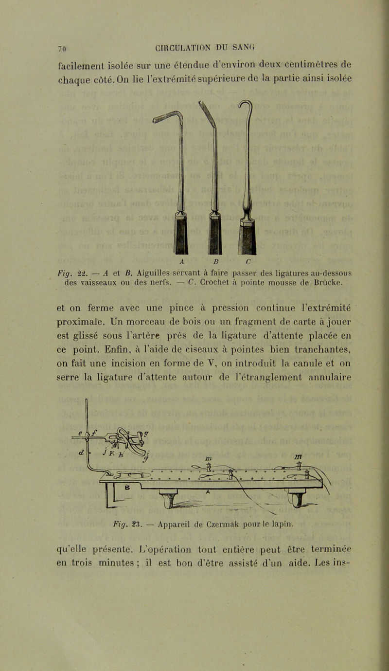 facilement isolée sur une étendue d’environ deux centimètres de chaque côté. On lie l’extrémité supérieure de la partie ainsi isolée ABC Fig. 22. — A et B. Aiguilles servant à faire passer des ligatures au-dessous des vaisseaux ou des nerfs. — C. Crochet à pointe mousse de Brücke. et on ferme avec une pince à pression continue l'extrémité proximale. Un morceau de bois ou un fragment de carte à jouer est glissé sous l'artère près de la ligature d’attente placée en ce point. Enfin, à l’aide de ciseaux à pointes bien tranchantes, on fait une incision en forme de V, on introduit la canule et on serre la ligature d’attente autour de l’étranglement annulaire Fig. 23. — Appareil de Czernmk pour le lapin. qu’elle présente. L'opération tout entière peut être terminée en trois minutes; il est bon d’être assisté d’un aide. Les ins-