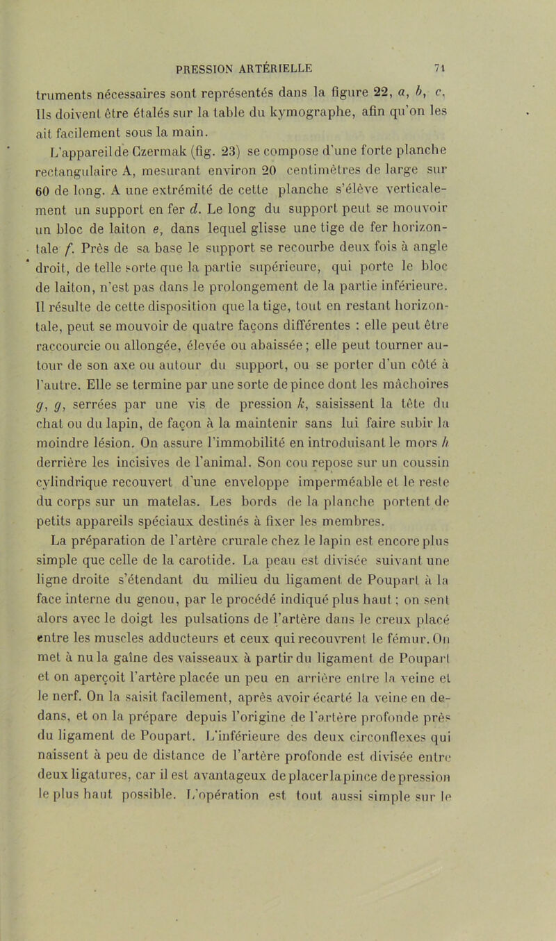 truments nécessaires sont représentés dans la figure 22, a, b, c. Ils doivent être étalés sur la table du kymographe, afin qu'on les ait facilement sous la main. L’appareil de Gzermak (fig. 23) se compose d'une forte planche rectangulaire A, mesurant environ 20 centimètres de large sur 60 de long. A une extrémité de cette planche s’élève verticale- ment un support en fer d. Le long du support peut se mouvoir un bloc de laiton e, dans lequel glisse une tige de fer horizon- tale f. Près de sa base le support se recourbe deux fois à angle * droit, de telle sorte que la partie supérieure, qui porte le bloc de laiton, n’est pas dans le prolongement de la partie inférieure. Il résulte de cette disposition que la tige, tout en restant horizon- tale, peut se mouvoir de quatre façons différentes : elle peut être raccourcie ou allongée, élevée ou abaissée ; elle peut tourner au- tour de son axe ou autour du support, ou se porter d'un côté à l'autre. Elle se termine par une sorte de pince dont les mâchoires g, g, serrées par une vis de pression k, saisissent la tête du chat ou du lapin, de façon à la maintenir sans lui faire subir la moindre lésion. On assure l’immobilité en introduisant le mors h derrière les incisives de l'animal. Son cou repose sur un coussin cylindrique recouvert d'une enveloppe imperméable et le reste du corps sur un matelas. Les bords de la planche portent de petits appareils spéciaux destinés à fixer les membres. La préparation de l'artère crurale chez le lapin est encore plus simple que celle de la carotide. La peau est divisée suivant une ligne droite s’étendant du milieu du ligament de Poupart à la face interne du genou, par le procédé indiqué plus haut ; on sent alors avec le doigt les pulsations de l’artère dans le creux placé entre les muscles adducteurs et ceux qui recouvrent le fémur. On met à nu la gaine des vaisseaux à partir du ligament de Poupart et on aperçoit l’artère placée un peu en arrière entre la veine et le nerf. On la saisit facilement, après avoir écarté la veine en de- dans, et on la prépare depuis l’origine de l'artère profonde près du ligament de Poupart. L’inférieure des deux circonflexes qui naissent à peu de distance de l’artère profonde est divisée entre deux ligatures, car il est avantageux de placer lapince dépréssion le plus haut possible. L opération est tout, aussi simple sur le