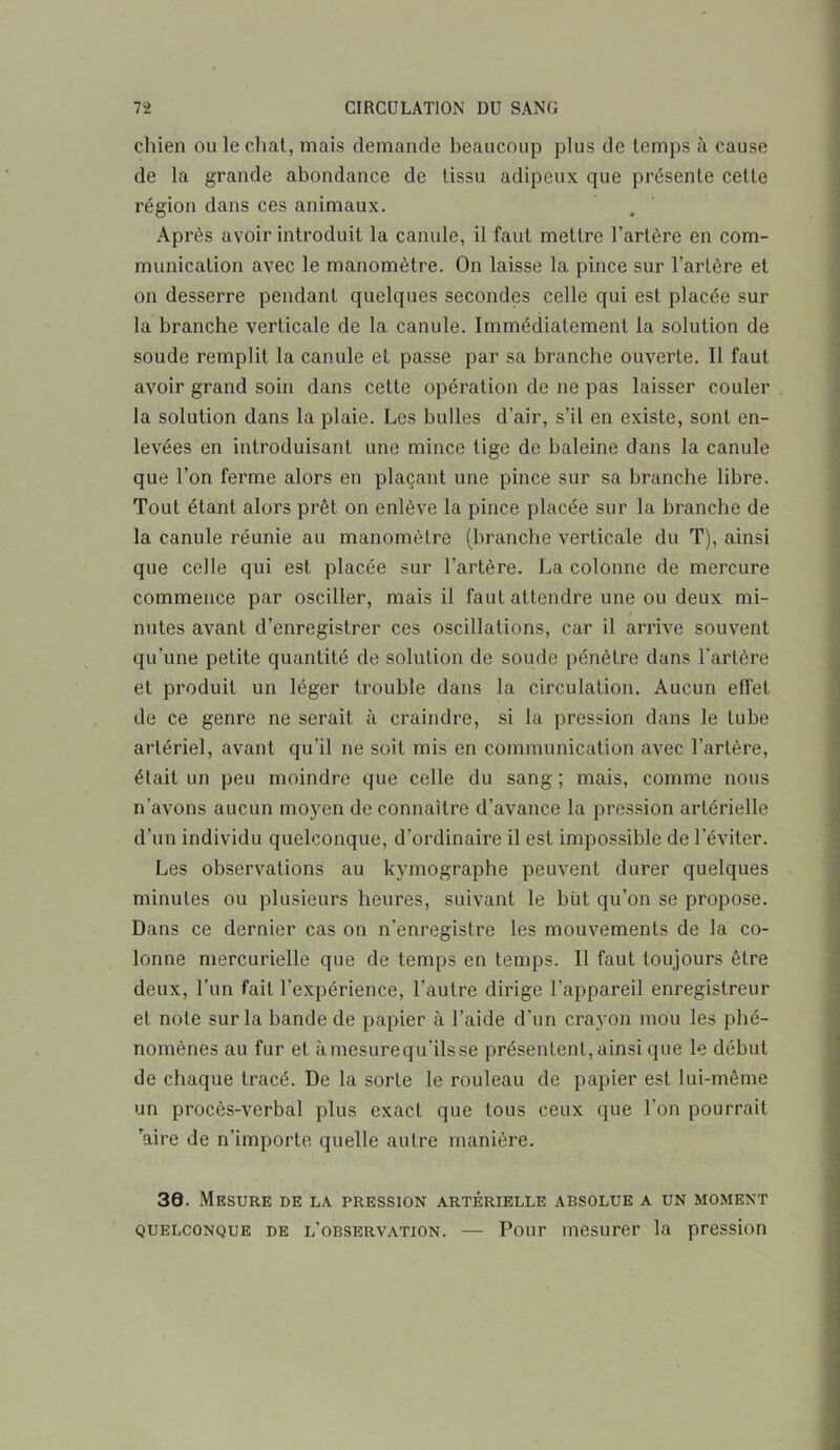 chien ou le chat, mais demande beaucoup plus de temps à cause de la grande abondance de tissu adipeux que présente cette région dans ces animaux. Après avoir introduit la canule, il faut mettre l’artère en com- munication avec le manomètre. On laisse la pince sur l’artère et on desserre pendant quelques secondes celle qui est placée sur la branche verticale de la canule. Immédiatement la solution de soude remplit la canule et passe par sa branche ouverte. Il faut avoir grand soin dans cette opération de ne pas laisser couler la solution dans la plaie. Les bulles d'air, s’il en existe, sont en- levées en introduisant une mince tige de baleine dans la canule que l’on ferme alors en plaçant une pince sur sa branche libre. Tout étant alors prêt on enlève la pince placée sur la branche de la canule réunie au manomètre (branche verticale du T), ainsi que celle qui est placée sur l'artère. La colonne de mercure commence par osciller, mais il faut attendre une ou deux mi- nutes avant d’enregistrer ces oscillations, car il arrive souvent qu’une petite quantité de solution de soude pénètre dans l’artère et produit un léger trouble dans la circulation. Aucun effet de ce genre ne serait à craindre, si la pression dans le tube artériel, avant qu’il ne soit mis en communication avec l’artère, était un peu moindre que celle du sang ; mais, comme nous n’avons aucun moyen de connaître d’avance la pression artérielle d’un individu quelconque, d’ordinaire il est impossible de l’éviter. Les observations au kymographe peuvent durer quelques minutes ou plusieurs heures, suivant le but qu’on se propose. Dans ce dernier cas on n’enregistre les mouvements de la co- lonne mercurielle que de temps en temps. Il faut toujours être deux, l’un fait l’expérience, l’autre dirige l’appareil enregistreur et note sur la bande de papier à l’aide d'un crayon mou les phé- nomènes au fur et àmesurequ’ilsse présentent, ainsi que le début de chaque tracé. De la sorte le rouleau de papier est lui-même un procès-verbal plus exact que tous ceux que l’on pourrait raire de n’importe quelle autre manière. 30. Mesure de la pression artérielle absolue a un moment quelconque de l’observation. — Pour mesurer la pression