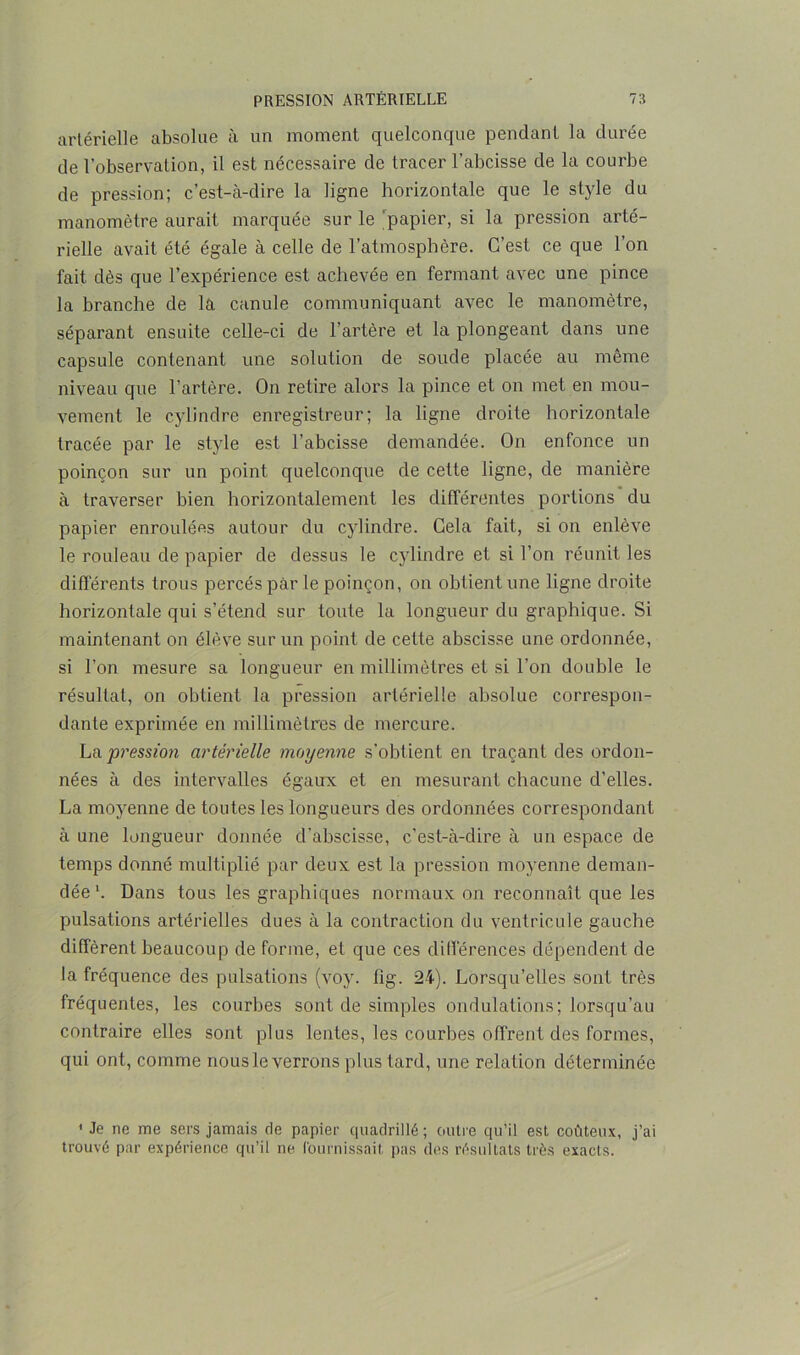 artérielle absolue à un moment quelconque pendant la durée de l’observation, il est nécessaire de tracer l’abcisse de la courbe de pression; c’est-à-dire la ligne horizontale que le style du manomètre aurait marquée sur le papier, si la pression arté- rielle avait été égale à celle de l’atmosphère. C’est ce que l’on fait dès que l’expérience est achevée en fermant avec une pince la branche de là canule communiquant avec le manomètre, séparant ensuite celle-ci de l’artère et la plongeant dans une capsule contenant une solution de soude placée au même niveau que l’artère. On retire alors la pince et on met en mou- vement le cylindre enregistreur; la ligne droite horizontale tracée par le style est l’abcisse demandée. On enfonce un poinçon sur un point quelconque de cette ligne, de manière à traverser bien horizontalement les différentes portions du papier enroulées autour du cylindre. Cela fait, si on enlève le rouleau de papier de dessus le cylindre et si l’on réunit les différents trous percés par le poinçon, on obtient une ligne droite horizontale qui s’étend sur toute la longueur du graphique. Si maintenant on élève sur un point de cette abscisse une ordonnée, si l’on mesure sa longueur en millimètres et si l’on double le résultat, on obtient la pression artérielle absolue correspon- dante exprimée en millimètres de mercure. La pression artérielle moyenne s’obtient en traçant des ordon- nées à des intervalles égaux et en mesurant chacune d'elles. La moyenne de toutes les longueurs des ordonnées correspondant à une longueur donnée d’abscisse, c’est-à-dire à un espace de temps donné multiplié par deux est la pression moyenne deman- dée1. Dans tous les graphiques normaux on reconnaît que les pulsations artérielles dues à la contraction du ventricule gauche diffèrent beaucoup de forme, et que ces différences dépendent de la fréquence des pulsations (voy. fig. 24). Lorsqu’elles sont très fréquentes, les courbes sont de simples ondulations; lorsqu’au contraire elles sont plus lentes, les courbes offrent des formes, qui ont, comme nous le verrons plus tard, une relation déterminée ' Je ne me sers jamais de papier quadrillé ; outre qu’il est coûteux, j’ai trouvé par expérience qu’il ne fournissait pas des résultats très exacts.
